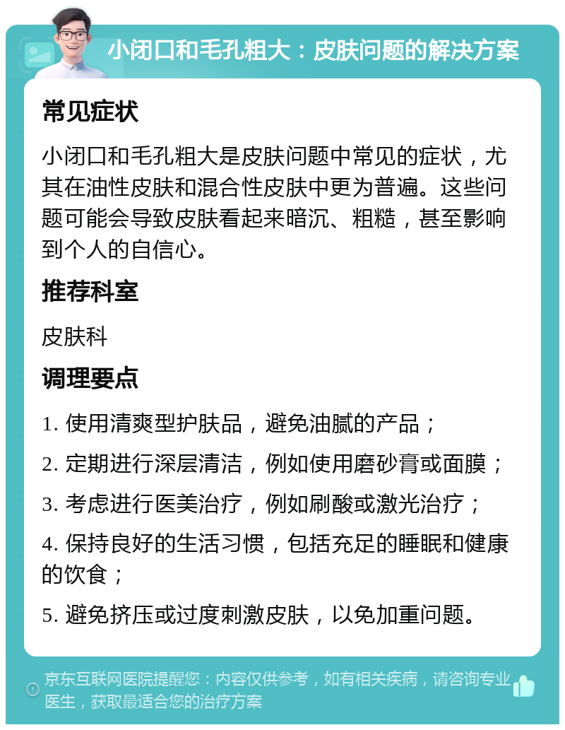 小闭口和毛孔粗大：皮肤问题的解决方案 常见症状 小闭口和毛孔粗大是皮肤问题中常见的症状，尤其在油性皮肤和混合性皮肤中更为普遍。这些问题可能会导致皮肤看起来暗沉、粗糙，甚至影响到个人的自信心。 推荐科室 皮肤科 调理要点 1. 使用清爽型护肤品，避免油腻的产品； 2. 定期进行深层清洁，例如使用磨砂膏或面膜； 3. 考虑进行医美治疗，例如刷酸或激光治疗； 4. 保持良好的生活习惯，包括充足的睡眠和健康的饮食； 5. 避免挤压或过度刺激皮肤，以免加重问题。