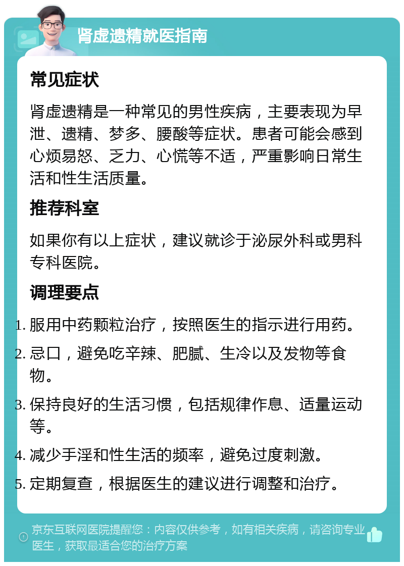 肾虚遗精就医指南 常见症状 肾虚遗精是一种常见的男性疾病，主要表现为早泄、遗精、梦多、腰酸等症状。患者可能会感到心烦易怒、乏力、心慌等不适，严重影响日常生活和性生活质量。 推荐科室 如果你有以上症状，建议就诊于泌尿外科或男科专科医院。 调理要点 服用中药颗粒治疗，按照医生的指示进行用药。 忌口，避免吃辛辣、肥腻、生冷以及发物等食物。 保持良好的生活习惯，包括规律作息、适量运动等。 减少手淫和性生活的频率，避免过度刺激。 定期复查，根据医生的建议进行调整和治疗。