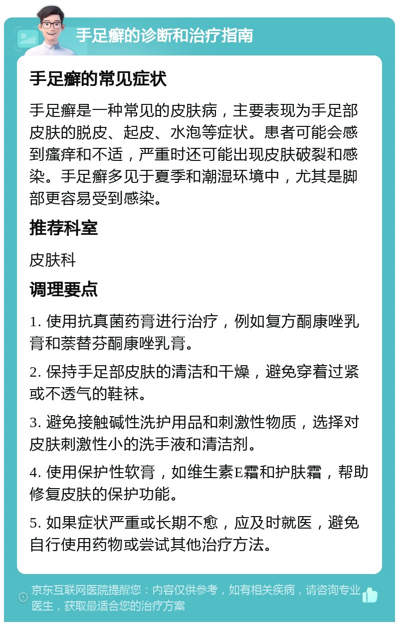 手足癣的诊断和治疗指南 手足癣的常见症状 手足癣是一种常见的皮肤病，主要表现为手足部皮肤的脱皮、起皮、水泡等症状。患者可能会感到瘙痒和不适，严重时还可能出现皮肤破裂和感染。手足癣多见于夏季和潮湿环境中，尤其是脚部更容易受到感染。 推荐科室 皮肤科 调理要点 1. 使用抗真菌药膏进行治疗，例如复方酮康唑乳膏和萘替芬酮康唑乳膏。 2. 保持手足部皮肤的清洁和干燥，避免穿着过紧或不透气的鞋袜。 3. 避免接触碱性洗护用品和刺激性物质，选择对皮肤刺激性小的洗手液和清洁剂。 4. 使用保护性软膏，如维生素E霜和护肤霜，帮助修复皮肤的保护功能。 5. 如果症状严重或长期不愈，应及时就医，避免自行使用药物或尝试其他治疗方法。