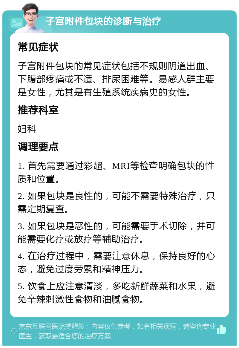 子宫附件包块的诊断与治疗 常见症状 子宫附件包块的常见症状包括不规则阴道出血、下腹部疼痛或不适、排尿困难等。易感人群主要是女性，尤其是有生殖系统疾病史的女性。 推荐科室 妇科 调理要点 1. 首先需要通过彩超、MRI等检查明确包块的性质和位置。 2. 如果包块是良性的，可能不需要特殊治疗，只需定期复查。 3. 如果包块是恶性的，可能需要手术切除，并可能需要化疗或放疗等辅助治疗。 4. 在治疗过程中，需要注意休息，保持良好的心态，避免过度劳累和精神压力。 5. 饮食上应注意清淡，多吃新鲜蔬菜和水果，避免辛辣刺激性食物和油腻食物。