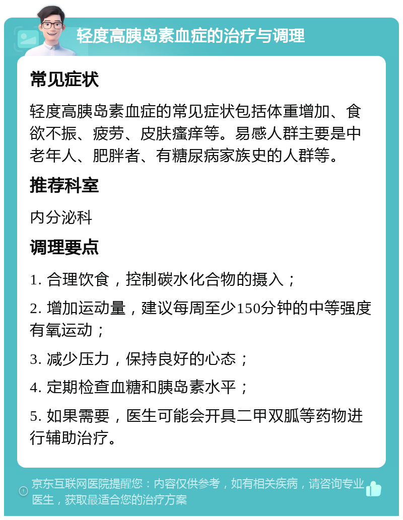 轻度高胰岛素血症的治疗与调理 常见症状 轻度高胰岛素血症的常见症状包括体重增加、食欲不振、疲劳、皮肤瘙痒等。易感人群主要是中老年人、肥胖者、有糖尿病家族史的人群等。 推荐科室 内分泌科 调理要点 1. 合理饮食，控制碳水化合物的摄入； 2. 增加运动量，建议每周至少150分钟的中等强度有氧运动； 3. 减少压力，保持良好的心态； 4. 定期检查血糖和胰岛素水平； 5. 如果需要，医生可能会开具二甲双胍等药物进行辅助治疗。