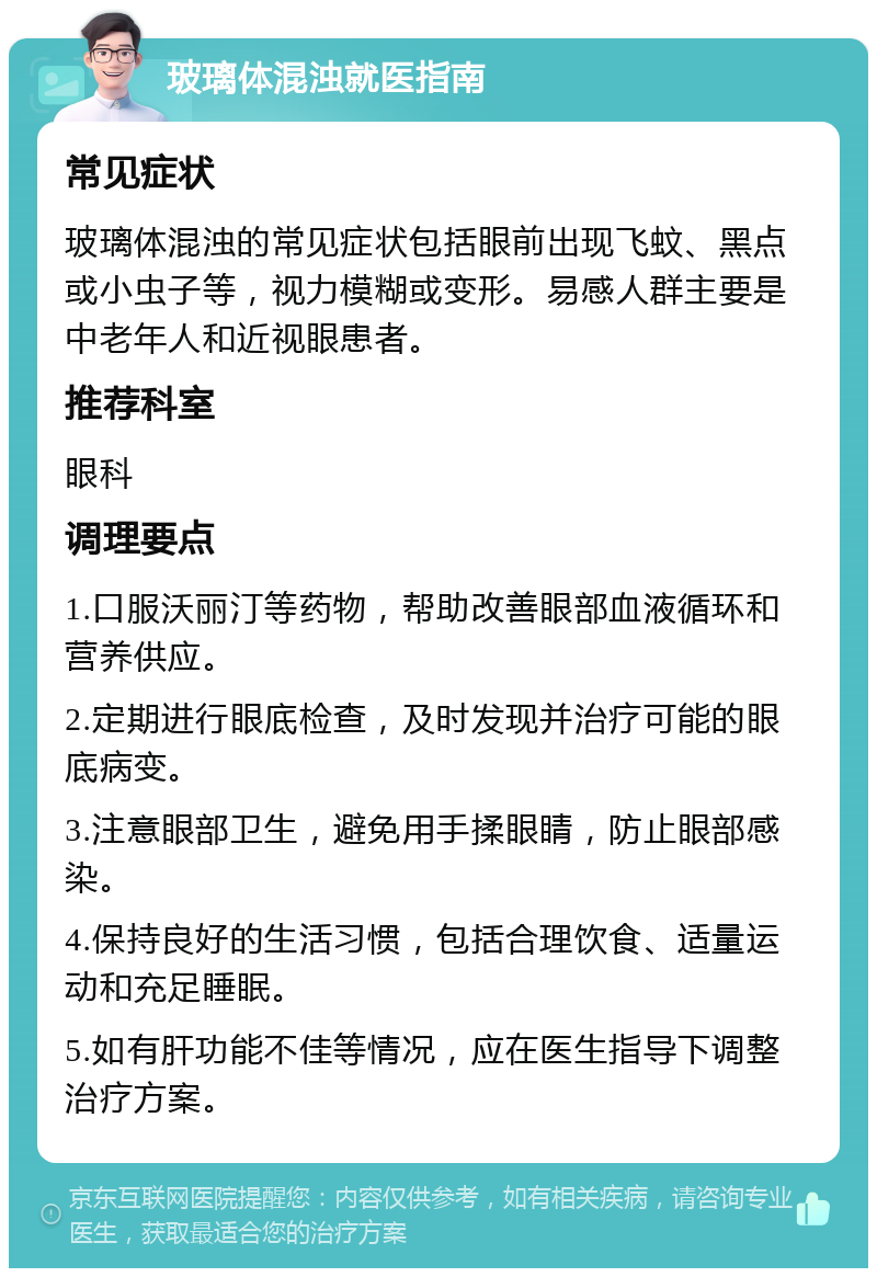 玻璃体混浊就医指南 常见症状 玻璃体混浊的常见症状包括眼前出现飞蚊、黑点或小虫子等，视力模糊或变形。易感人群主要是中老年人和近视眼患者。 推荐科室 眼科 调理要点 1.口服沃丽汀等药物，帮助改善眼部血液循环和营养供应。 2.定期进行眼底检查，及时发现并治疗可能的眼底病变。 3.注意眼部卫生，避免用手揉眼睛，防止眼部感染。 4.保持良好的生活习惯，包括合理饮食、适量运动和充足睡眠。 5.如有肝功能不佳等情况，应在医生指导下调整治疗方案。