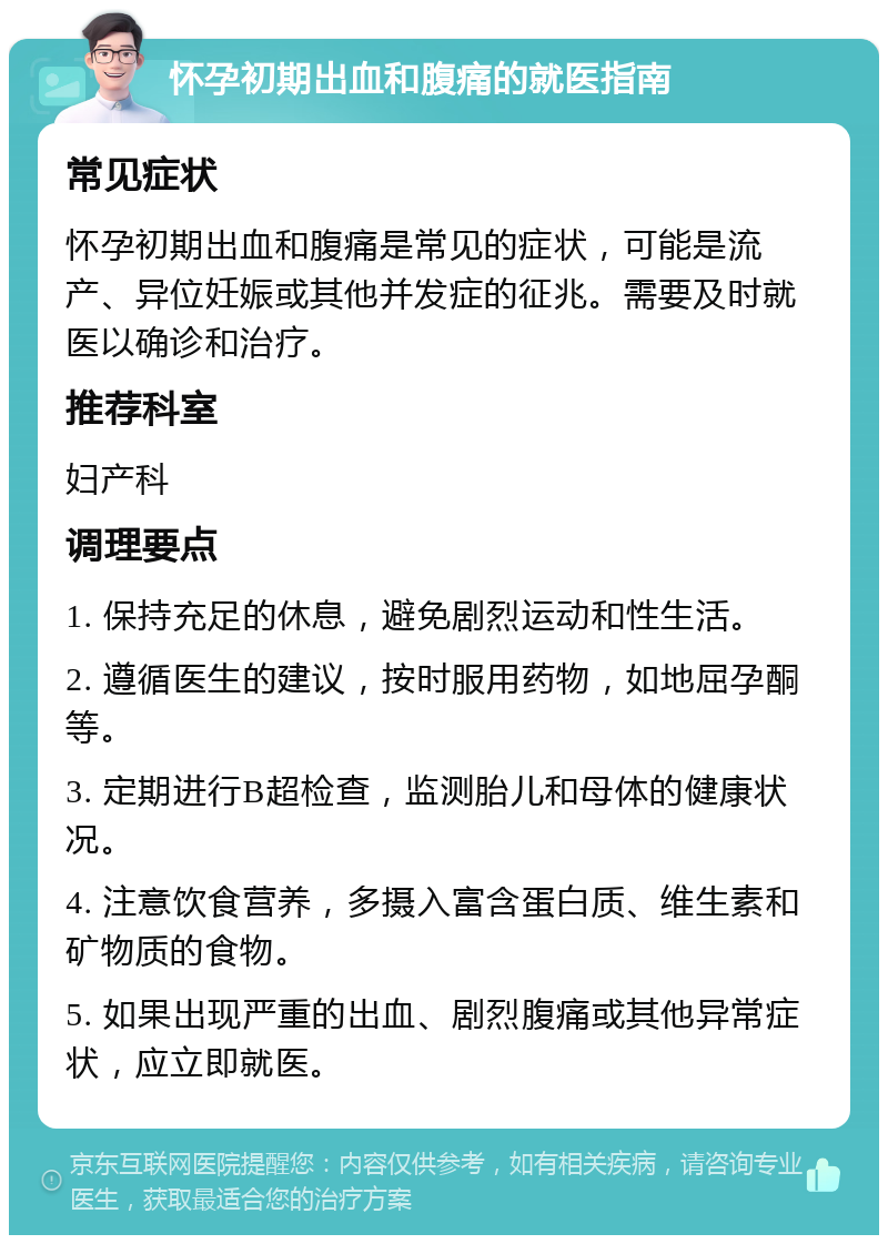 怀孕初期出血和腹痛的就医指南 常见症状 怀孕初期出血和腹痛是常见的症状，可能是流产、异位妊娠或其他并发症的征兆。需要及时就医以确诊和治疗。 推荐科室 妇产科 调理要点 1. 保持充足的休息，避免剧烈运动和性生活。 2. 遵循医生的建议，按时服用药物，如地屈孕酮等。 3. 定期进行B超检查，监测胎儿和母体的健康状况。 4. 注意饮食营养，多摄入富含蛋白质、维生素和矿物质的食物。 5. 如果出现严重的出血、剧烈腹痛或其他异常症状，应立即就医。