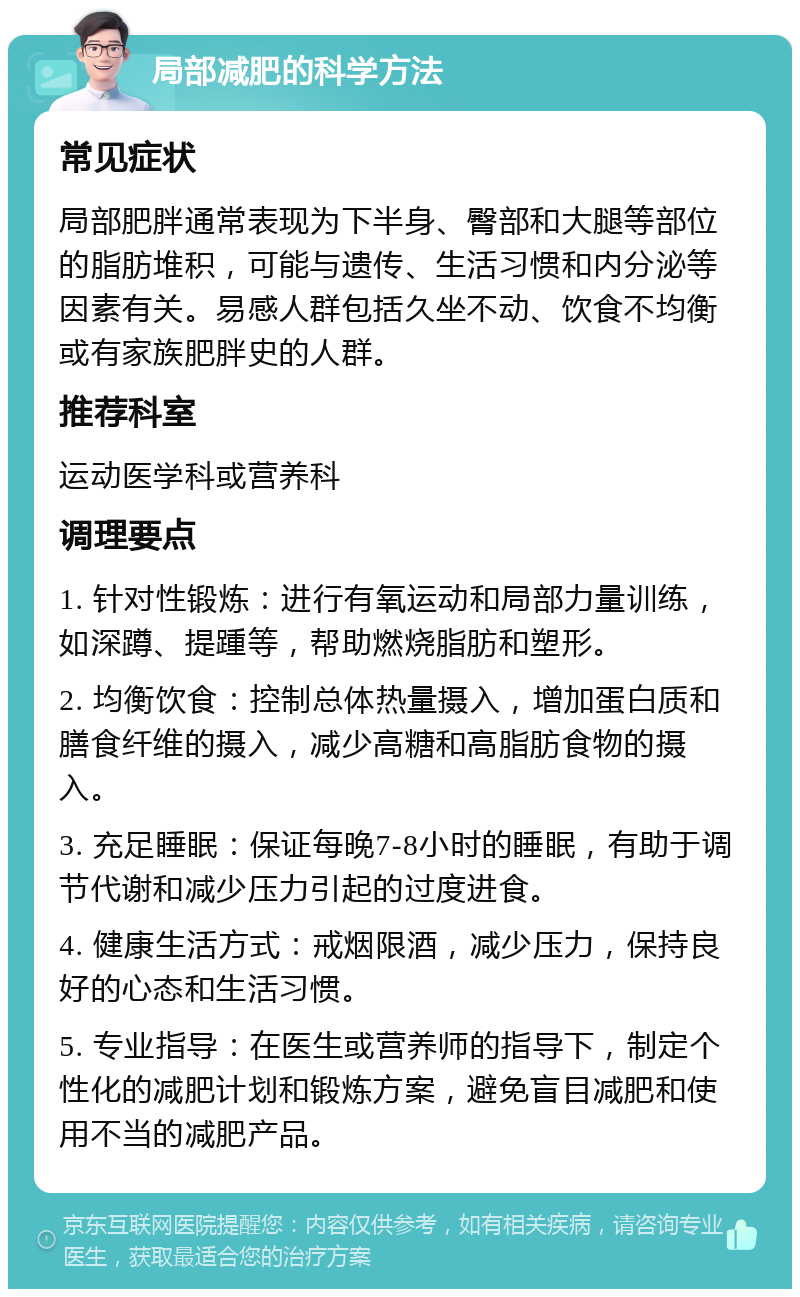 局部减肥的科学方法 常见症状 局部肥胖通常表现为下半身、臀部和大腿等部位的脂肪堆积，可能与遗传、生活习惯和内分泌等因素有关。易感人群包括久坐不动、饮食不均衡或有家族肥胖史的人群。 推荐科室 运动医学科或营养科 调理要点 1. 针对性锻炼：进行有氧运动和局部力量训练，如深蹲、提踵等，帮助燃烧脂肪和塑形。 2. 均衡饮食：控制总体热量摄入，增加蛋白质和膳食纤维的摄入，减少高糖和高脂肪食物的摄入。 3. 充足睡眠：保证每晚7-8小时的睡眠，有助于调节代谢和减少压力引起的过度进食。 4. 健康生活方式：戒烟限酒，减少压力，保持良好的心态和生活习惯。 5. 专业指导：在医生或营养师的指导下，制定个性化的减肥计划和锻炼方案，避免盲目减肥和使用不当的减肥产品。