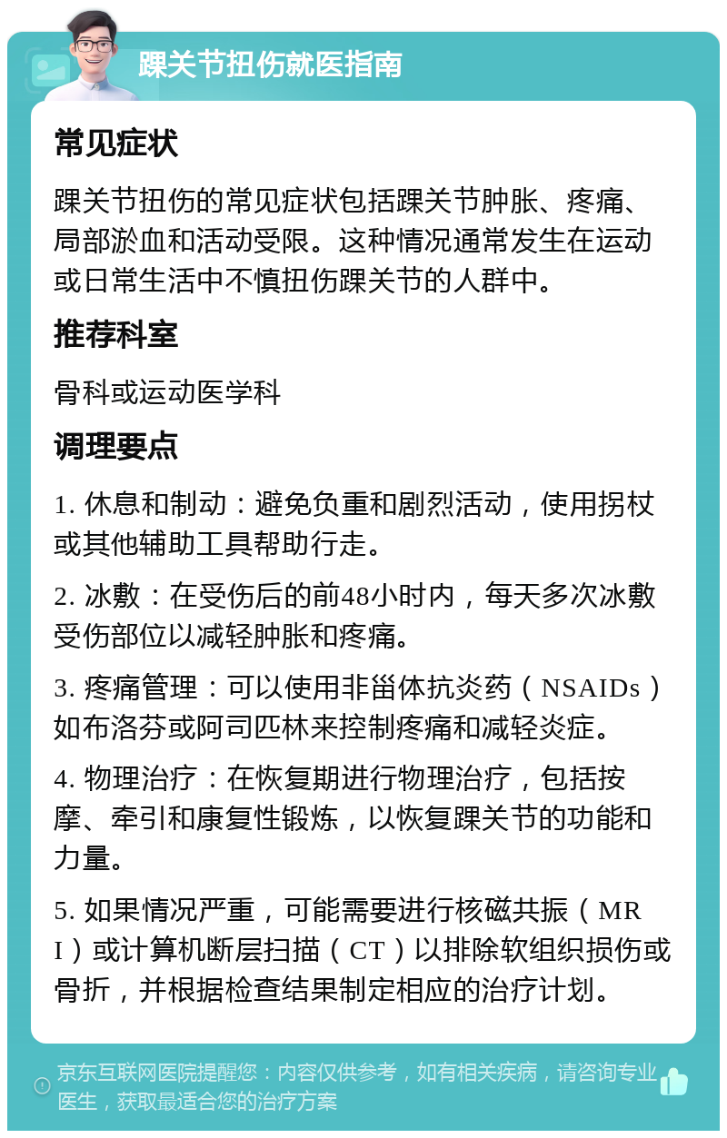 踝关节扭伤就医指南 常见症状 踝关节扭伤的常见症状包括踝关节肿胀、疼痛、局部淤血和活动受限。这种情况通常发生在运动或日常生活中不慎扭伤踝关节的人群中。 推荐科室 骨科或运动医学科 调理要点 1. 休息和制动：避免负重和剧烈活动，使用拐杖或其他辅助工具帮助行走。 2. 冰敷：在受伤后的前48小时内，每天多次冰敷受伤部位以减轻肿胀和疼痛。 3. 疼痛管理：可以使用非甾体抗炎药（NSAIDs）如布洛芬或阿司匹林来控制疼痛和减轻炎症。 4. 物理治疗：在恢复期进行物理治疗，包括按摩、牵引和康复性锻炼，以恢复踝关节的功能和力量。 5. 如果情况严重，可能需要进行核磁共振（MRI）或计算机断层扫描（CT）以排除软组织损伤或骨折，并根据检查结果制定相应的治疗计划。