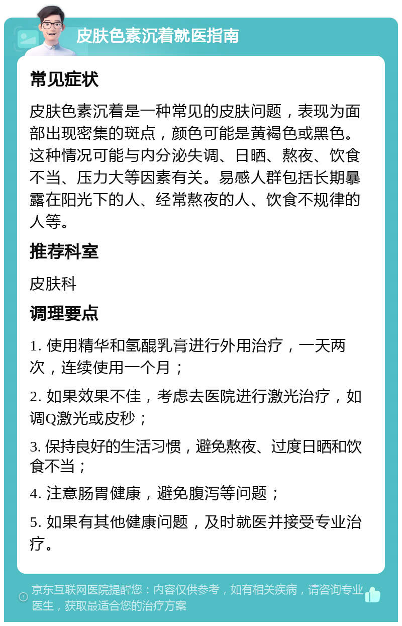 皮肤色素沉着就医指南 常见症状 皮肤色素沉着是一种常见的皮肤问题，表现为面部出现密集的斑点，颜色可能是黄褐色或黑色。这种情况可能与内分泌失调、日晒、熬夜、饮食不当、压力大等因素有关。易感人群包括长期暴露在阳光下的人、经常熬夜的人、饮食不规律的人等。 推荐科室 皮肤科 调理要点 1. 使用精华和氢醌乳膏进行外用治疗，一天两次，连续使用一个月； 2. 如果效果不佳，考虑去医院进行激光治疗，如调Q激光或皮秒； 3. 保持良好的生活习惯，避免熬夜、过度日晒和饮食不当； 4. 注意肠胃健康，避免腹泻等问题； 5. 如果有其他健康问题，及时就医并接受专业治疗。