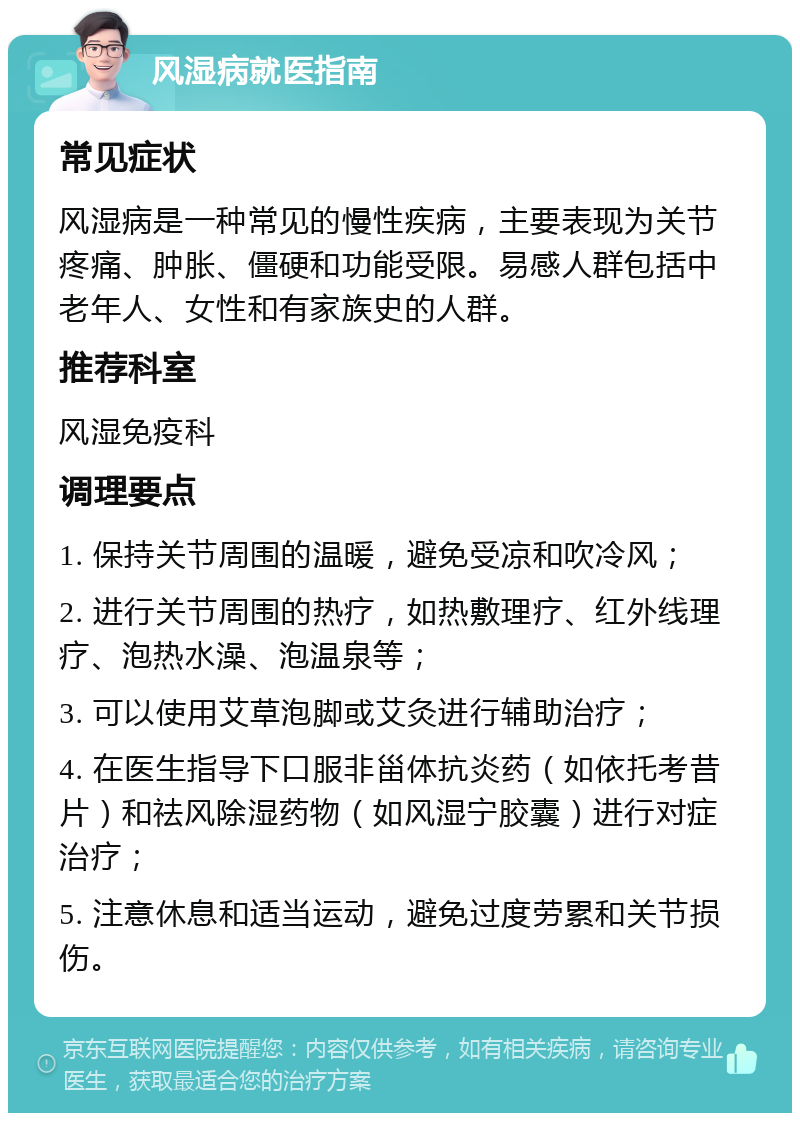 风湿病就医指南 常见症状 风湿病是一种常见的慢性疾病，主要表现为关节疼痛、肿胀、僵硬和功能受限。易感人群包括中老年人、女性和有家族史的人群。 推荐科室 风湿免疫科 调理要点 1. 保持关节周围的温暖，避免受凉和吹冷风； 2. 进行关节周围的热疗，如热敷理疗、红外线理疗、泡热水澡、泡温泉等； 3. 可以使用艾草泡脚或艾灸进行辅助治疗； 4. 在医生指导下口服非甾体抗炎药（如依托考昔片）和祛风除湿药物（如风湿宁胶囊）进行对症治疗； 5. 注意休息和适当运动，避免过度劳累和关节损伤。