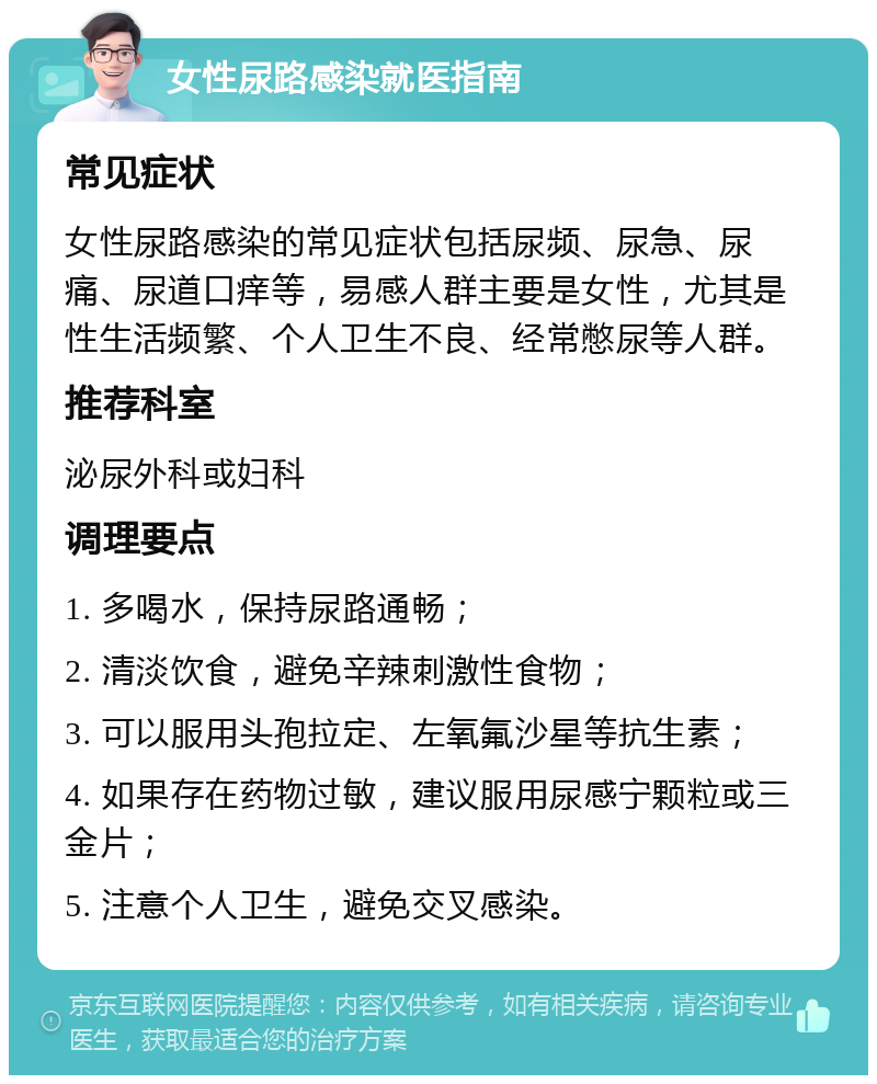 女性尿路感染就医指南 常见症状 女性尿路感染的常见症状包括尿频、尿急、尿痛、尿道口痒等，易感人群主要是女性，尤其是性生活频繁、个人卫生不良、经常憋尿等人群。 推荐科室 泌尿外科或妇科 调理要点 1. 多喝水，保持尿路通畅； 2. 清淡饮食，避免辛辣刺激性食物； 3. 可以服用头孢拉定、左氧氟沙星等抗生素； 4. 如果存在药物过敏，建议服用尿感宁颗粒或三金片； 5. 注意个人卫生，避免交叉感染。