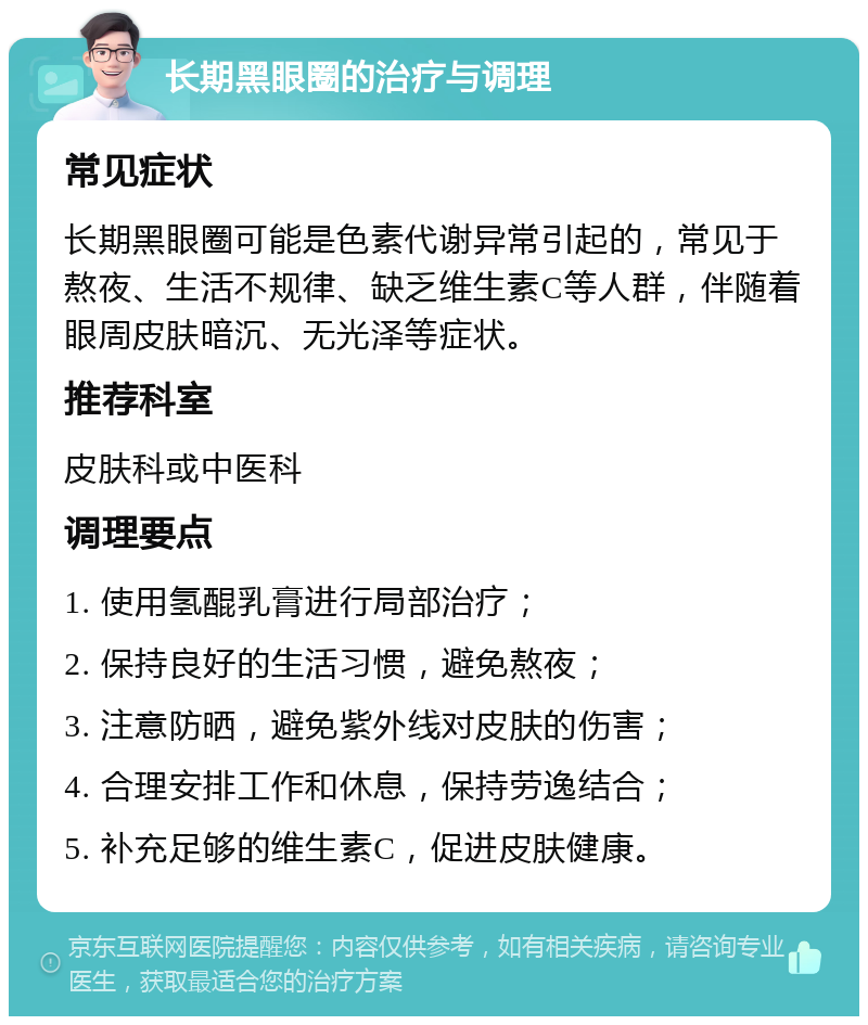 长期黑眼圈的治疗与调理 常见症状 长期黑眼圈可能是色素代谢异常引起的，常见于熬夜、生活不规律、缺乏维生素C等人群，伴随着眼周皮肤暗沉、无光泽等症状。 推荐科室 皮肤科或中医科 调理要点 1. 使用氢醌乳膏进行局部治疗； 2. 保持良好的生活习惯，避免熬夜； 3. 注意防晒，避免紫外线对皮肤的伤害； 4. 合理安排工作和休息，保持劳逸结合； 5. 补充足够的维生素C，促进皮肤健康。