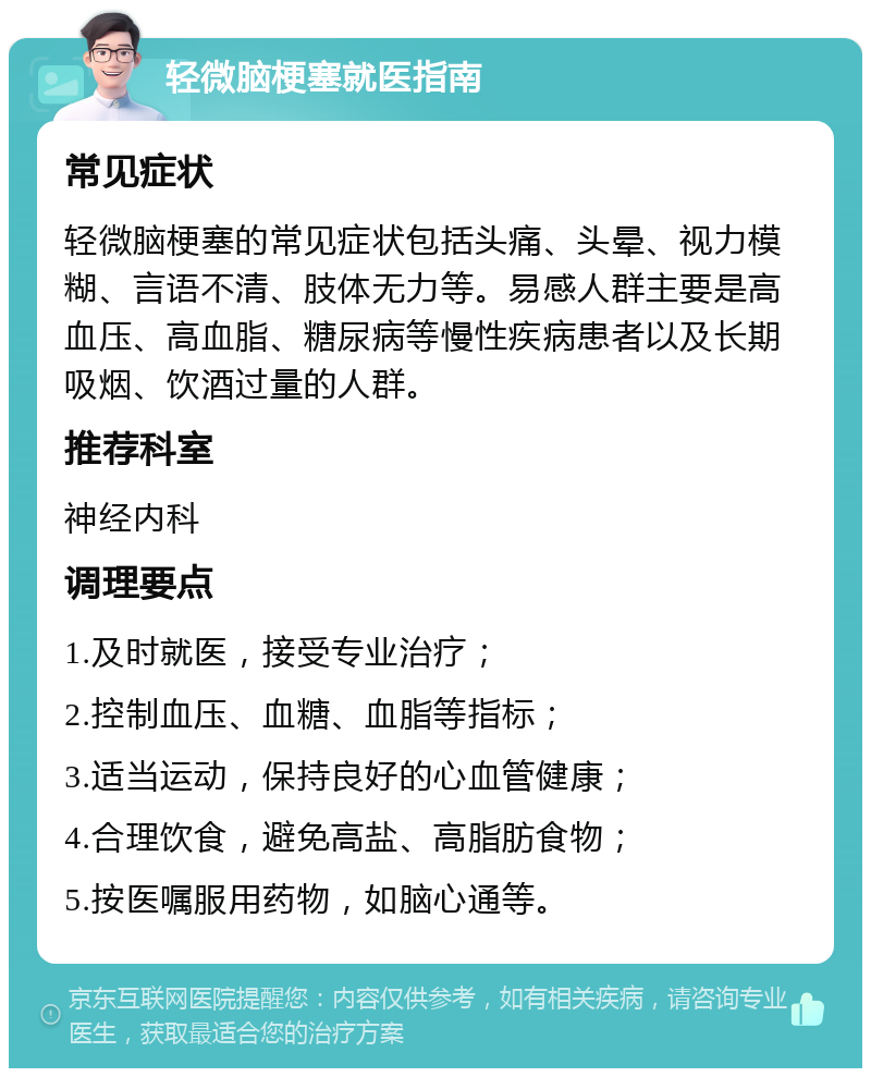 轻微脑梗塞就医指南 常见症状 轻微脑梗塞的常见症状包括头痛、头晕、视力模糊、言语不清、肢体无力等。易感人群主要是高血压、高血脂、糖尿病等慢性疾病患者以及长期吸烟、饮酒过量的人群。 推荐科室 神经内科 调理要点 1.及时就医，接受专业治疗； 2.控制血压、血糖、血脂等指标； 3.适当运动，保持良好的心血管健康； 4.合理饮食，避免高盐、高脂肪食物； 5.按医嘱服用药物，如脑心通等。