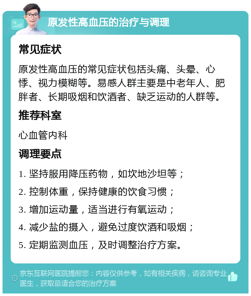 原发性高血压的治疗与调理 常见症状 原发性高血压的常见症状包括头痛、头晕、心悸、视力模糊等。易感人群主要是中老年人、肥胖者、长期吸烟和饮酒者、缺乏运动的人群等。 推荐科室 心血管内科 调理要点 1. 坚持服用降压药物，如坎地沙坦等； 2. 控制体重，保持健康的饮食习惯； 3. 增加运动量，适当进行有氧运动； 4. 减少盐的摄入，避免过度饮酒和吸烟； 5. 定期监测血压，及时调整治疗方案。