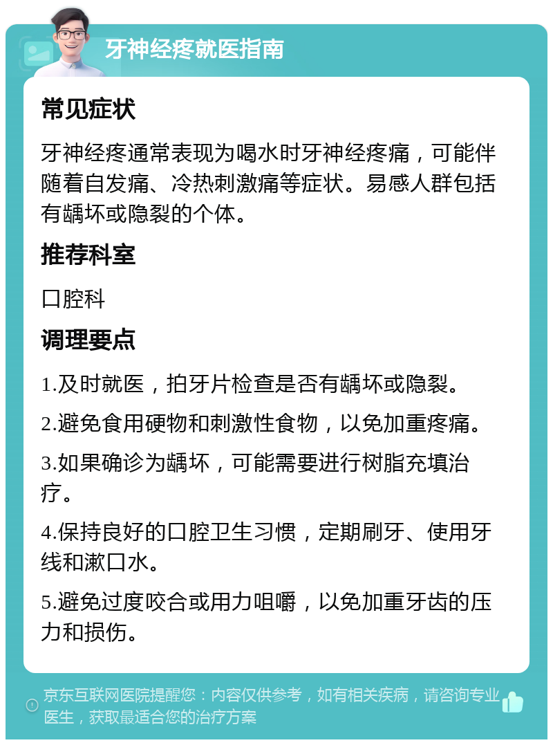 牙神经疼就医指南 常见症状 牙神经疼通常表现为喝水时牙神经疼痛，可能伴随着自发痛、冷热刺激痛等症状。易感人群包括有龋坏或隐裂的个体。 推荐科室 口腔科 调理要点 1.及时就医，拍牙片检查是否有龋坏或隐裂。 2.避免食用硬物和刺激性食物，以免加重疼痛。 3.如果确诊为龋坏，可能需要进行树脂充填治疗。 4.保持良好的口腔卫生习惯，定期刷牙、使用牙线和漱口水。 5.避免过度咬合或用力咀嚼，以免加重牙齿的压力和损伤。