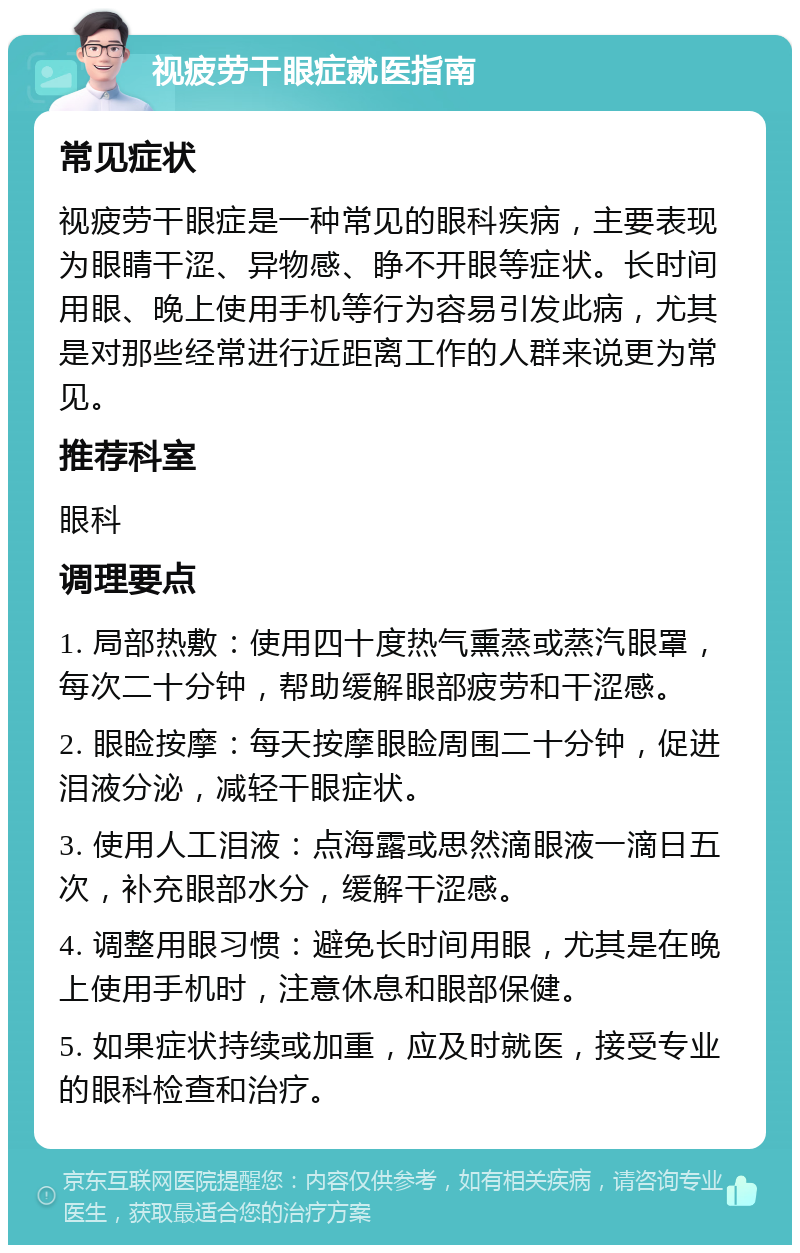 视疲劳干眼症就医指南 常见症状 视疲劳干眼症是一种常见的眼科疾病，主要表现为眼睛干涩、异物感、睁不开眼等症状。长时间用眼、晚上使用手机等行为容易引发此病，尤其是对那些经常进行近距离工作的人群来说更为常见。 推荐科室 眼科 调理要点 1. 局部热敷：使用四十度热气熏蒸或蒸汽眼罩，每次二十分钟，帮助缓解眼部疲劳和干涩感。 2. 眼睑按摩：每天按摩眼睑周围二十分钟，促进泪液分泌，减轻干眼症状。 3. 使用人工泪液：点海露或思然滴眼液一滴日五次，补充眼部水分，缓解干涩感。 4. 调整用眼习惯：避免长时间用眼，尤其是在晚上使用手机时，注意休息和眼部保健。 5. 如果症状持续或加重，应及时就医，接受专业的眼科检查和治疗。