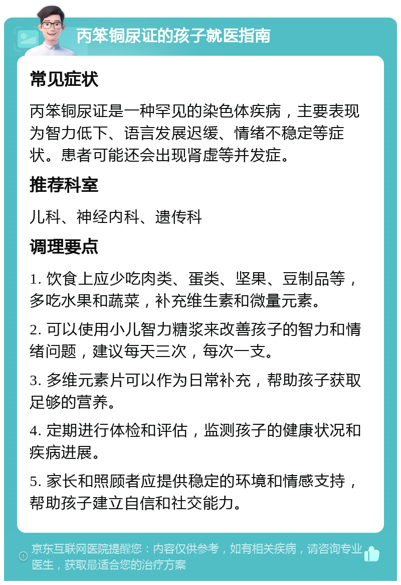 丙笨铜尿证的孩子就医指南 常见症状 丙笨铜尿证是一种罕见的染色体疾病，主要表现为智力低下、语言发展迟缓、情绪不稳定等症状。患者可能还会出现肾虚等并发症。 推荐科室 儿科、神经内科、遗传科 调理要点 1. 饮食上应少吃肉类、蛋类、坚果、豆制品等，多吃水果和蔬菜，补充维生素和微量元素。 2. 可以使用小儿智力糖浆来改善孩子的智力和情绪问题，建议每天三次，每次一支。 3. 多维元素片可以作为日常补充，帮助孩子获取足够的营养。 4. 定期进行体检和评估，监测孩子的健康状况和疾病进展。 5. 家长和照顾者应提供稳定的环境和情感支持，帮助孩子建立自信和社交能力。