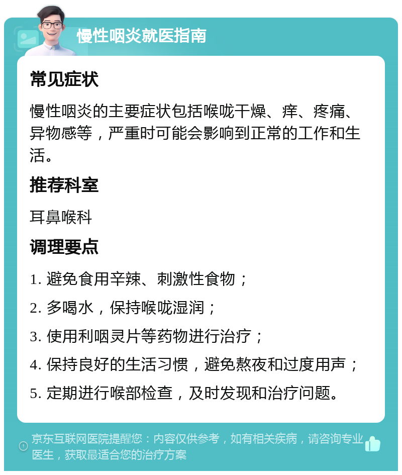 慢性咽炎就医指南 常见症状 慢性咽炎的主要症状包括喉咙干燥、痒、疼痛、异物感等，严重时可能会影响到正常的工作和生活。 推荐科室 耳鼻喉科 调理要点 1. 避免食用辛辣、刺激性食物； 2. 多喝水，保持喉咙湿润； 3. 使用利咽灵片等药物进行治疗； 4. 保持良好的生活习惯，避免熬夜和过度用声； 5. 定期进行喉部检查，及时发现和治疗问题。