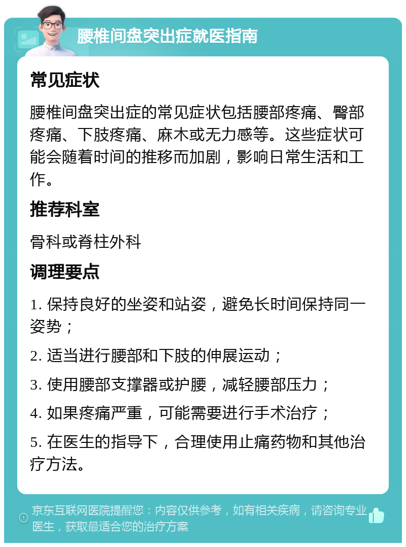 腰椎间盘突出症就医指南 常见症状 腰椎间盘突出症的常见症状包括腰部疼痛、臀部疼痛、下肢疼痛、麻木或无力感等。这些症状可能会随着时间的推移而加剧，影响日常生活和工作。 推荐科室 骨科或脊柱外科 调理要点 1. 保持良好的坐姿和站姿，避免长时间保持同一姿势； 2. 适当进行腰部和下肢的伸展运动； 3. 使用腰部支撑器或护腰，减轻腰部压力； 4. 如果疼痛严重，可能需要进行手术治疗； 5. 在医生的指导下，合理使用止痛药物和其他治疗方法。