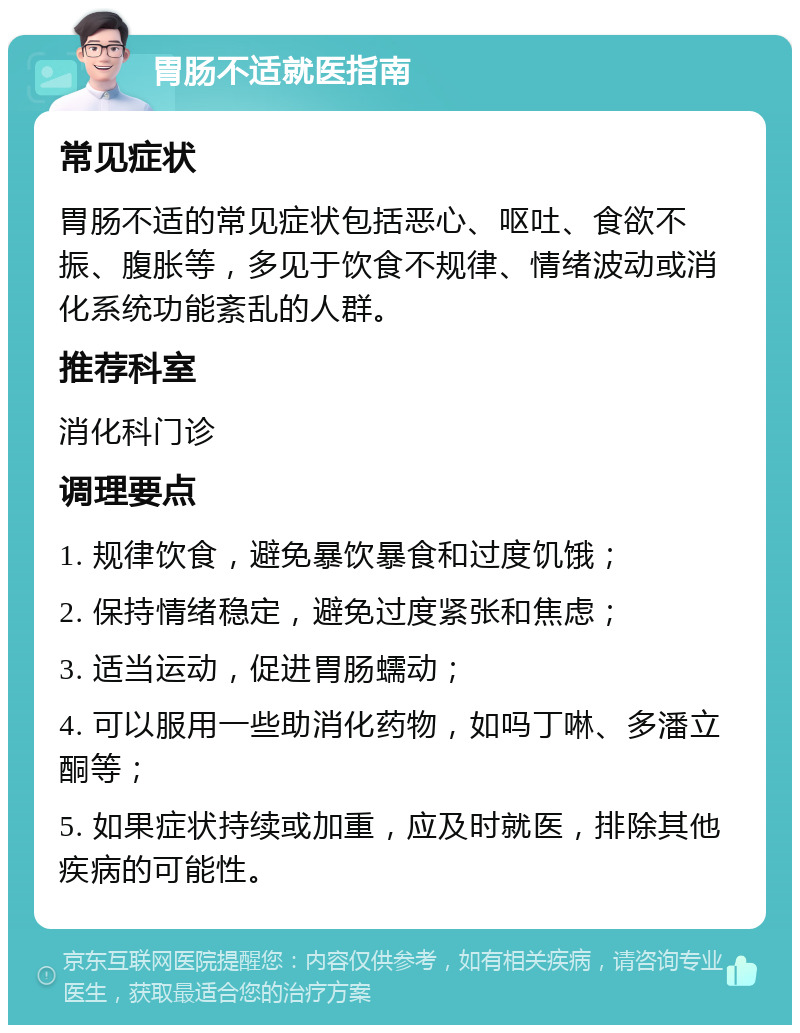 胃肠不适就医指南 常见症状 胃肠不适的常见症状包括恶心、呕吐、食欲不振、腹胀等，多见于饮食不规律、情绪波动或消化系统功能紊乱的人群。 推荐科室 消化科门诊 调理要点 1. 规律饮食，避免暴饮暴食和过度饥饿； 2. 保持情绪稳定，避免过度紧张和焦虑； 3. 适当运动，促进胃肠蠕动； 4. 可以服用一些助消化药物，如吗丁啉、多潘立酮等； 5. 如果症状持续或加重，应及时就医，排除其他疾病的可能性。