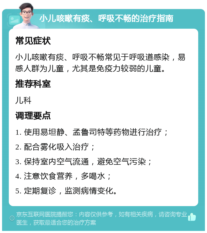 小儿咳嗽有痰、呼吸不畅的治疗指南 常见症状 小儿咳嗽有痰、呼吸不畅常见于呼吸道感染，易感人群为儿童，尤其是免疫力较弱的儿童。 推荐科室 儿科 调理要点 1. 使用易坦静、孟鲁司特等药物进行治疗； 2. 配合雾化吸入治疗； 3. 保持室内空气流通，避免空气污染； 4. 注意饮食营养，多喝水； 5. 定期复诊，监测病情变化。