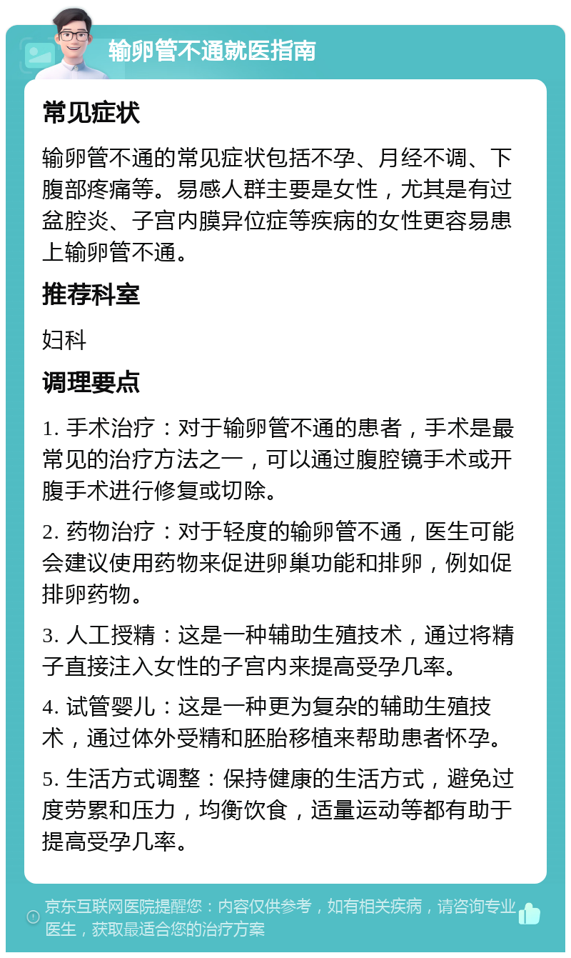 输卵管不通就医指南 常见症状 输卵管不通的常见症状包括不孕、月经不调、下腹部疼痛等。易感人群主要是女性，尤其是有过盆腔炎、子宫内膜异位症等疾病的女性更容易患上输卵管不通。 推荐科室 妇科 调理要点 1. 手术治疗：对于输卵管不通的患者，手术是最常见的治疗方法之一，可以通过腹腔镜手术或开腹手术进行修复或切除。 2. 药物治疗：对于轻度的输卵管不通，医生可能会建议使用药物来促进卵巢功能和排卵，例如促排卵药物。 3. 人工授精：这是一种辅助生殖技术，通过将精子直接注入女性的子宫内来提高受孕几率。 4. 试管婴儿：这是一种更为复杂的辅助生殖技术，通过体外受精和胚胎移植来帮助患者怀孕。 5. 生活方式调整：保持健康的生活方式，避免过度劳累和压力，均衡饮食，适量运动等都有助于提高受孕几率。