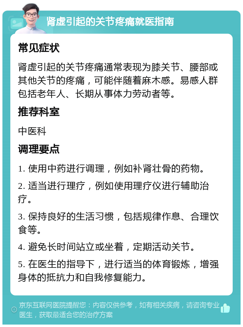 肾虚引起的关节疼痛就医指南 常见症状 肾虚引起的关节疼痛通常表现为膝关节、腰部或其他关节的疼痛，可能伴随着麻木感。易感人群包括老年人、长期从事体力劳动者等。 推荐科室 中医科 调理要点 1. 使用中药进行调理，例如补肾壮骨的药物。 2. 适当进行理疗，例如使用理疗仪进行辅助治疗。 3. 保持良好的生活习惯，包括规律作息、合理饮食等。 4. 避免长时间站立或坐着，定期活动关节。 5. 在医生的指导下，进行适当的体育锻炼，增强身体的抵抗力和自我修复能力。