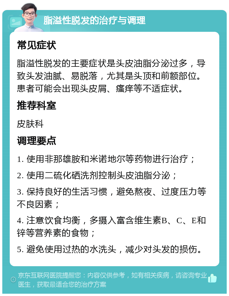 脂溢性脱发的治疗与调理 常见症状 脂溢性脱发的主要症状是头皮油脂分泌过多，导致头发油腻、易脱落，尤其是头顶和前额部位。患者可能会出现头皮屑、瘙痒等不适症状。 推荐科室 皮肤科 调理要点 1. 使用非那雄胺和米诺地尔等药物进行治疗； 2. 使用二硫化硒洗剂控制头皮油脂分泌； 3. 保持良好的生活习惯，避免熬夜、过度压力等不良因素； 4. 注意饮食均衡，多摄入富含维生素B、C、E和锌等营养素的食物； 5. 避免使用过热的水洗头，减少对头发的损伤。