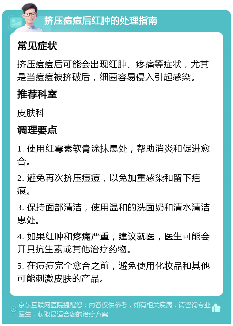 挤压痘痘后红肿的处理指南 常见症状 挤压痘痘后可能会出现红肿、疼痛等症状，尤其是当痘痘被挤破后，细菌容易侵入引起感染。 推荐科室 皮肤科 调理要点 1. 使用红霉素软膏涂抹患处，帮助消炎和促进愈合。 2. 避免再次挤压痘痘，以免加重感染和留下疤痕。 3. 保持面部清洁，使用温和的洗面奶和清水清洁患处。 4. 如果红肿和疼痛严重，建议就医，医生可能会开具抗生素或其他治疗药物。 5. 在痘痘完全愈合之前，避免使用化妆品和其他可能刺激皮肤的产品。