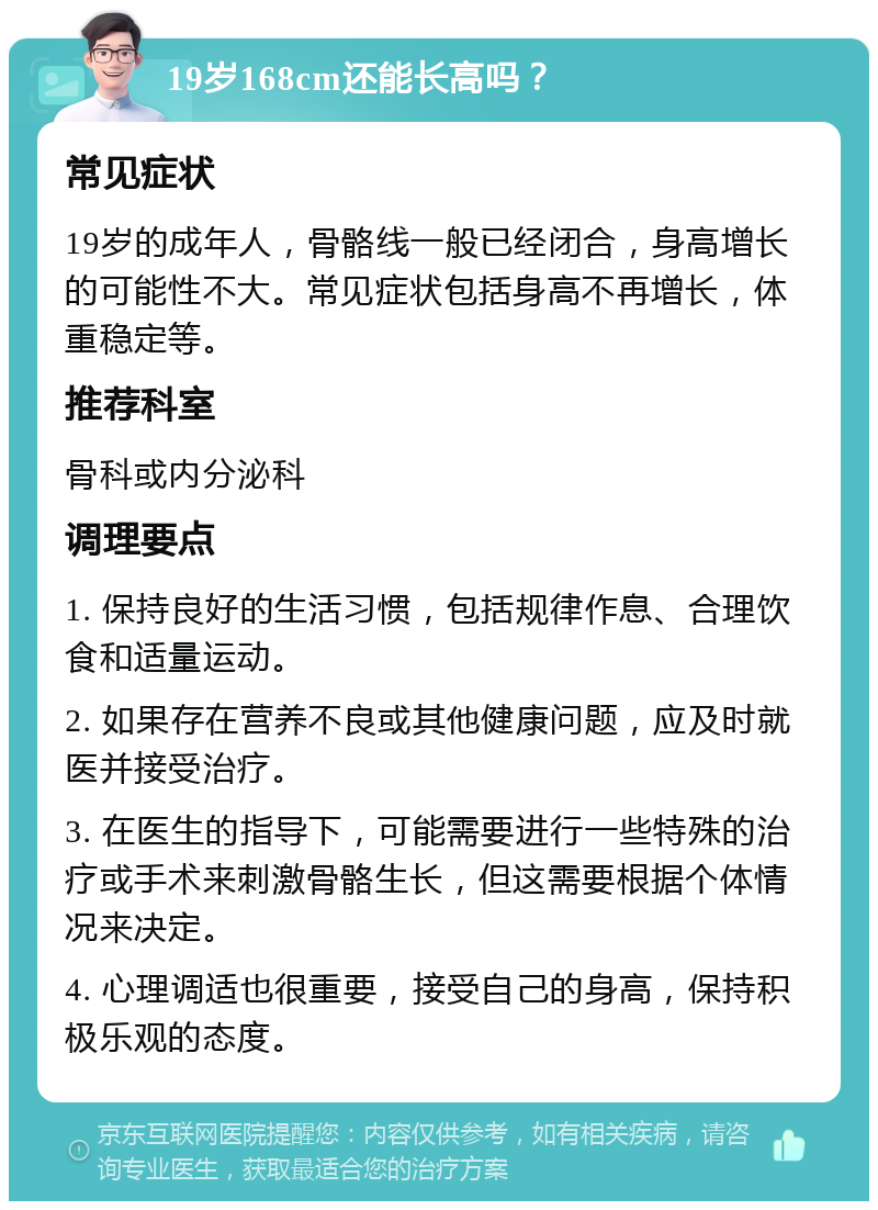 19岁168cm还能长高吗？ 常见症状 19岁的成年人，骨骼线一般已经闭合，身高增长的可能性不大。常见症状包括身高不再增长，体重稳定等。 推荐科室 骨科或内分泌科 调理要点 1. 保持良好的生活习惯，包括规律作息、合理饮食和适量运动。 2. 如果存在营养不良或其他健康问题，应及时就医并接受治疗。 3. 在医生的指导下，可能需要进行一些特殊的治疗或手术来刺激骨骼生长，但这需要根据个体情况来决定。 4. 心理调适也很重要，接受自己的身高，保持积极乐观的态度。