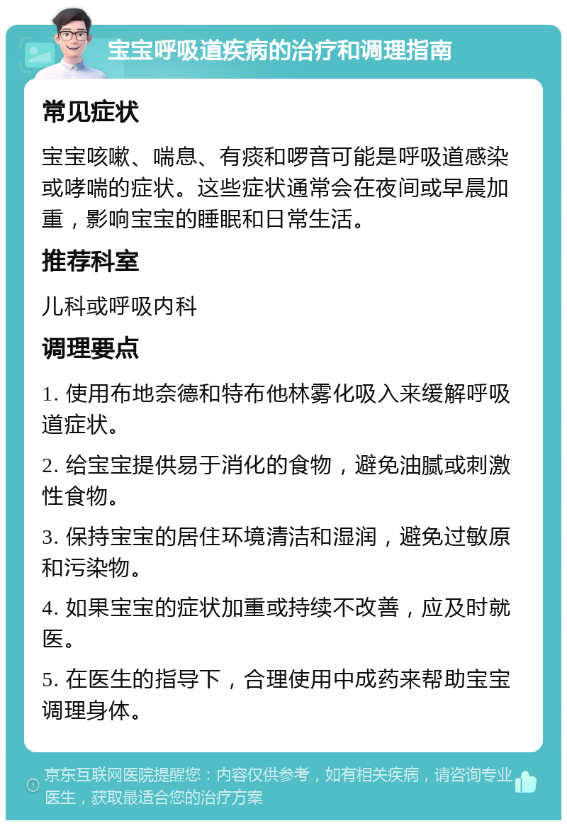 宝宝呼吸道疾病的治疗和调理指南 常见症状 宝宝咳嗽、喘息、有痰和啰音可能是呼吸道感染或哮喘的症状。这些症状通常会在夜间或早晨加重，影响宝宝的睡眠和日常生活。 推荐科室 儿科或呼吸内科 调理要点 1. 使用布地奈德和特布他林雾化吸入来缓解呼吸道症状。 2. 给宝宝提供易于消化的食物，避免油腻或刺激性食物。 3. 保持宝宝的居住环境清洁和湿润，避免过敏原和污染物。 4. 如果宝宝的症状加重或持续不改善，应及时就医。 5. 在医生的指导下，合理使用中成药来帮助宝宝调理身体。