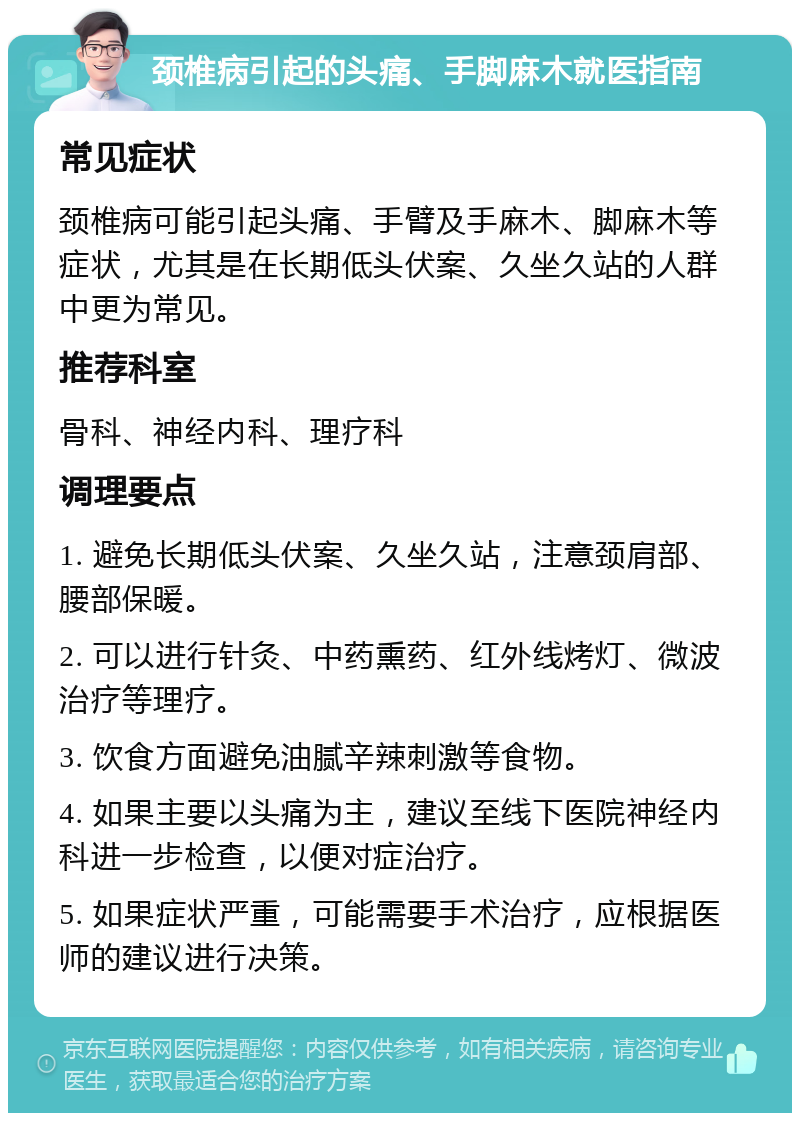 颈椎病引起的头痛、手脚麻木就医指南 常见症状 颈椎病可能引起头痛、手臂及手麻木、脚麻木等症状，尤其是在长期低头伏案、久坐久站的人群中更为常见。 推荐科室 骨科、神经内科、理疗科 调理要点 1. 避免长期低头伏案、久坐久站，注意颈肩部、腰部保暖。 2. 可以进行针灸、中药熏药、红外线烤灯、微波治疗等理疗。 3. 饮食方面避免油腻辛辣刺激等食物。 4. 如果主要以头痛为主，建议至线下医院神经内科进一步检查，以便对症治疗。 5. 如果症状严重，可能需要手术治疗，应根据医师的建议进行决策。