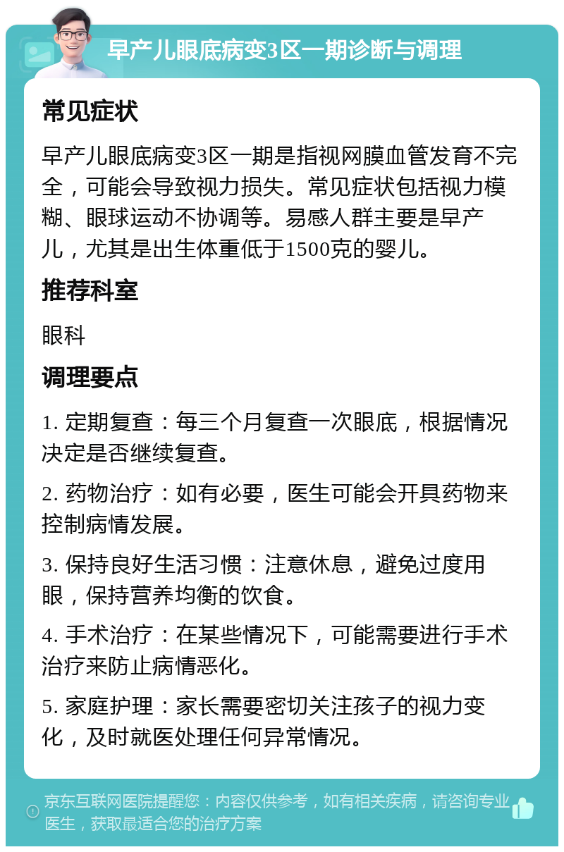 早产儿眼底病变3区一期诊断与调理 常见症状 早产儿眼底病变3区一期是指视网膜血管发育不完全，可能会导致视力损失。常见症状包括视力模糊、眼球运动不协调等。易感人群主要是早产儿，尤其是出生体重低于1500克的婴儿。 推荐科室 眼科 调理要点 1. 定期复查：每三个月复查一次眼底，根据情况决定是否继续复查。 2. 药物治疗：如有必要，医生可能会开具药物来控制病情发展。 3. 保持良好生活习惯：注意休息，避免过度用眼，保持营养均衡的饮食。 4. 手术治疗：在某些情况下，可能需要进行手术治疗来防止病情恶化。 5. 家庭护理：家长需要密切关注孩子的视力变化，及时就医处理任何异常情况。