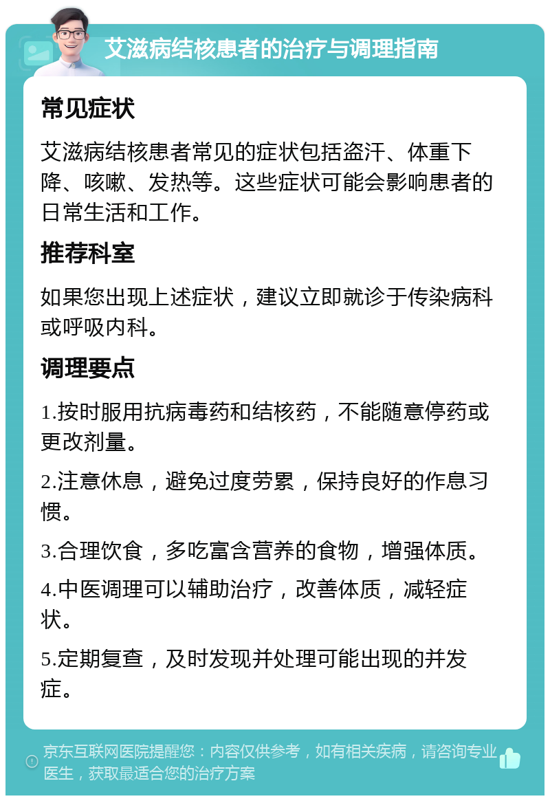 艾滋病结核患者的治疗与调理指南 常见症状 艾滋病结核患者常见的症状包括盗汗、体重下降、咳嗽、发热等。这些症状可能会影响患者的日常生活和工作。 推荐科室 如果您出现上述症状，建议立即就诊于传染病科或呼吸内科。 调理要点 1.按时服用抗病毒药和结核药，不能随意停药或更改剂量。 2.注意休息，避免过度劳累，保持良好的作息习惯。 3.合理饮食，多吃富含营养的食物，增强体质。 4.中医调理可以辅助治疗，改善体质，减轻症状。 5.定期复查，及时发现并处理可能出现的并发症。