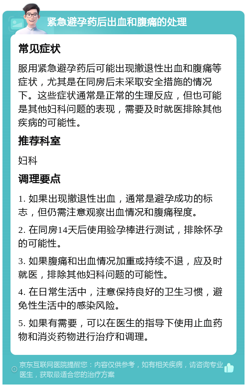 紧急避孕药后出血和腹痛的处理 常见症状 服用紧急避孕药后可能出现撤退性出血和腹痛等症状，尤其是在同房后未采取安全措施的情况下。这些症状通常是正常的生理反应，但也可能是其他妇科问题的表现，需要及时就医排除其他疾病的可能性。 推荐科室 妇科 调理要点 1. 如果出现撤退性出血，通常是避孕成功的标志，但仍需注意观察出血情况和腹痛程度。 2. 在同房14天后使用验孕棒进行测试，排除怀孕的可能性。 3. 如果腹痛和出血情况加重或持续不退，应及时就医，排除其他妇科问题的可能性。 4. 在日常生活中，注意保持良好的卫生习惯，避免性生活中的感染风险。 5. 如果有需要，可以在医生的指导下使用止血药物和消炎药物进行治疗和调理。