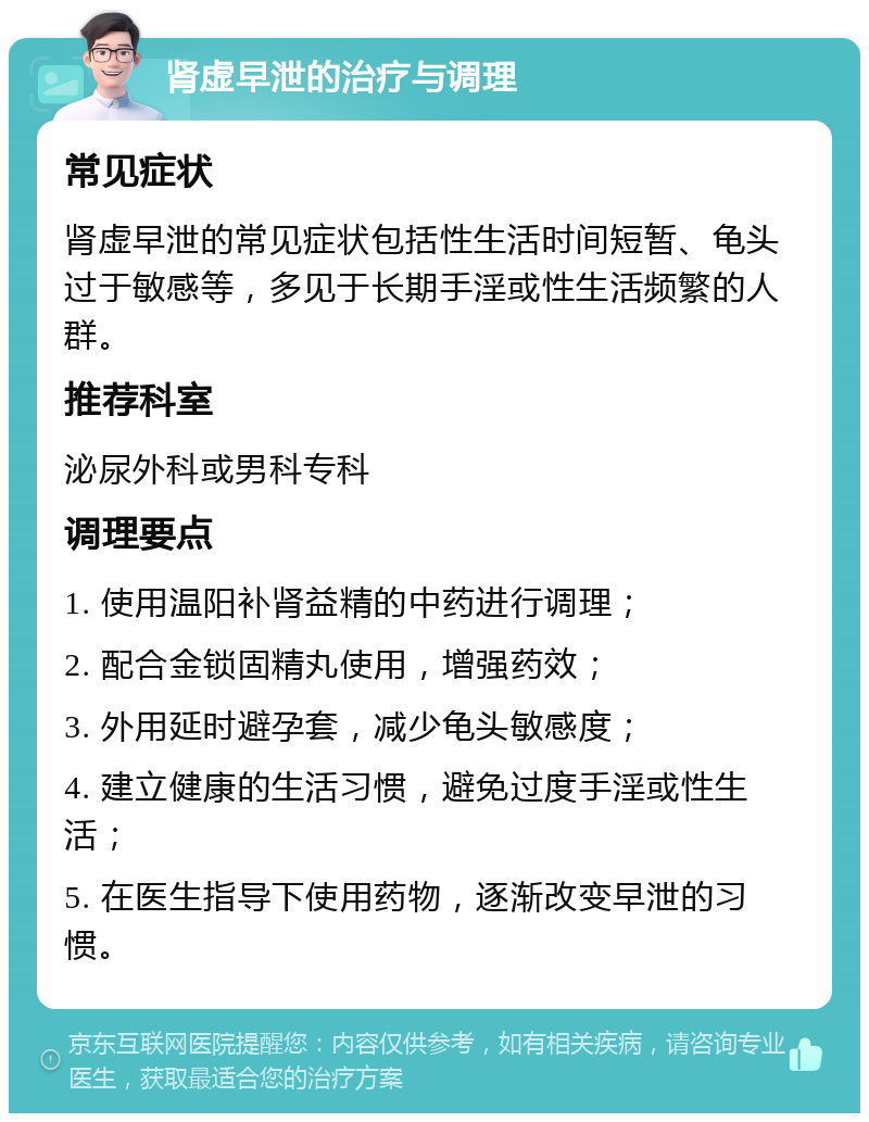 肾虚早泄的治疗与调理 常见症状 肾虚早泄的常见症状包括性生活时间短暂、龟头过于敏感等，多见于长期手淫或性生活频繁的人群。 推荐科室 泌尿外科或男科专科 调理要点 1. 使用温阳补肾益精的中药进行调理； 2. 配合金锁固精丸使用，增强药效； 3. 外用延时避孕套，减少龟头敏感度； 4. 建立健康的生活习惯，避免过度手淫或性生活； 5. 在医生指导下使用药物，逐渐改变早泄的习惯。