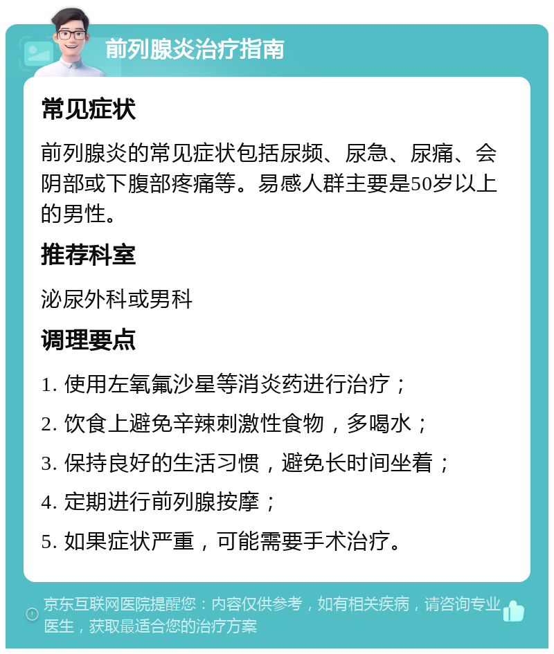 前列腺炎治疗指南 常见症状 前列腺炎的常见症状包括尿频、尿急、尿痛、会阴部或下腹部疼痛等。易感人群主要是50岁以上的男性。 推荐科室 泌尿外科或男科 调理要点 1. 使用左氧氟沙星等消炎药进行治疗； 2. 饮食上避免辛辣刺激性食物，多喝水； 3. 保持良好的生活习惯，避免长时间坐着； 4. 定期进行前列腺按摩； 5. 如果症状严重，可能需要手术治疗。