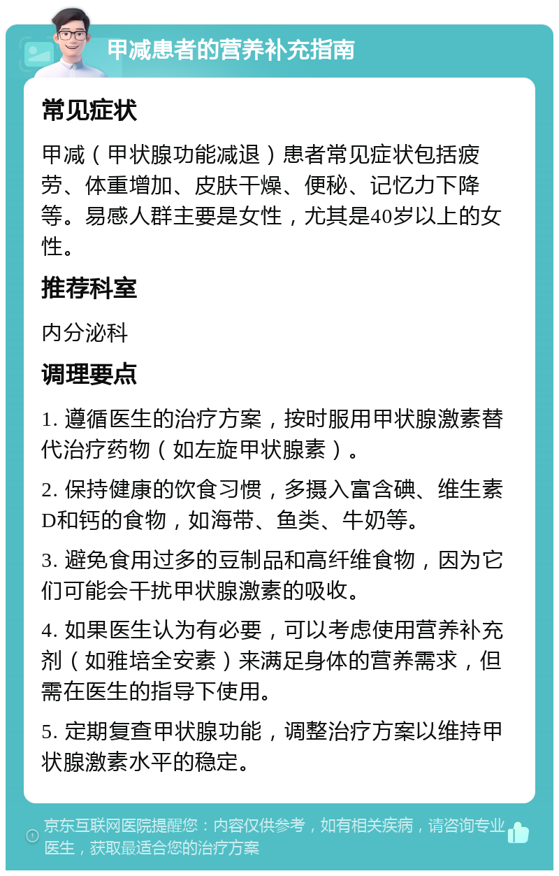 甲减患者的营养补充指南 常见症状 甲减（甲状腺功能减退）患者常见症状包括疲劳、体重增加、皮肤干燥、便秘、记忆力下降等。易感人群主要是女性，尤其是40岁以上的女性。 推荐科室 内分泌科 调理要点 1. 遵循医生的治疗方案，按时服用甲状腺激素替代治疗药物（如左旋甲状腺素）。 2. 保持健康的饮食习惯，多摄入富含碘、维生素D和钙的食物，如海带、鱼类、牛奶等。 3. 避免食用过多的豆制品和高纤维食物，因为它们可能会干扰甲状腺激素的吸收。 4. 如果医生认为有必要，可以考虑使用营养补充剂（如雅培全安素）来满足身体的营养需求，但需在医生的指导下使用。 5. 定期复查甲状腺功能，调整治疗方案以维持甲状腺激素水平的稳定。