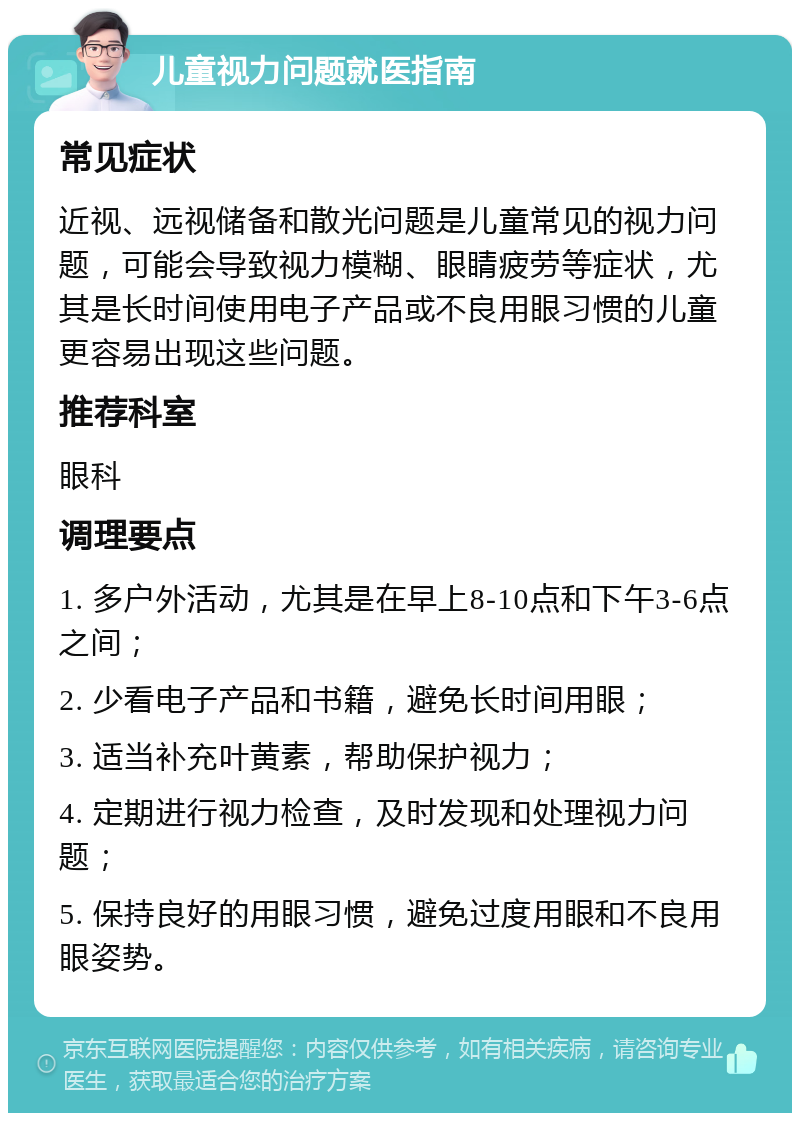 儿童视力问题就医指南 常见症状 近视、远视储备和散光问题是儿童常见的视力问题，可能会导致视力模糊、眼睛疲劳等症状，尤其是长时间使用电子产品或不良用眼习惯的儿童更容易出现这些问题。 推荐科室 眼科 调理要点 1. 多户外活动，尤其是在早上8-10点和下午3-6点之间； 2. 少看电子产品和书籍，避免长时间用眼； 3. 适当补充叶黄素，帮助保护视力； 4. 定期进行视力检查，及时发现和处理视力问题； 5. 保持良好的用眼习惯，避免过度用眼和不良用眼姿势。