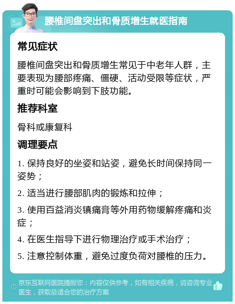 腰椎间盘突出和骨质增生就医指南 常见症状 腰椎间盘突出和骨质增生常见于中老年人群，主要表现为腰部疼痛、僵硬、活动受限等症状，严重时可能会影响到下肢功能。 推荐科室 骨科或康复科 调理要点 1. 保持良好的坐姿和站姿，避免长时间保持同一姿势； 2. 适当进行腰部肌肉的锻炼和拉伸； 3. 使用百益消炎镇痛膏等外用药物缓解疼痛和炎症； 4. 在医生指导下进行物理治疗或手术治疗； 5. 注意控制体重，避免过度负荷对腰椎的压力。