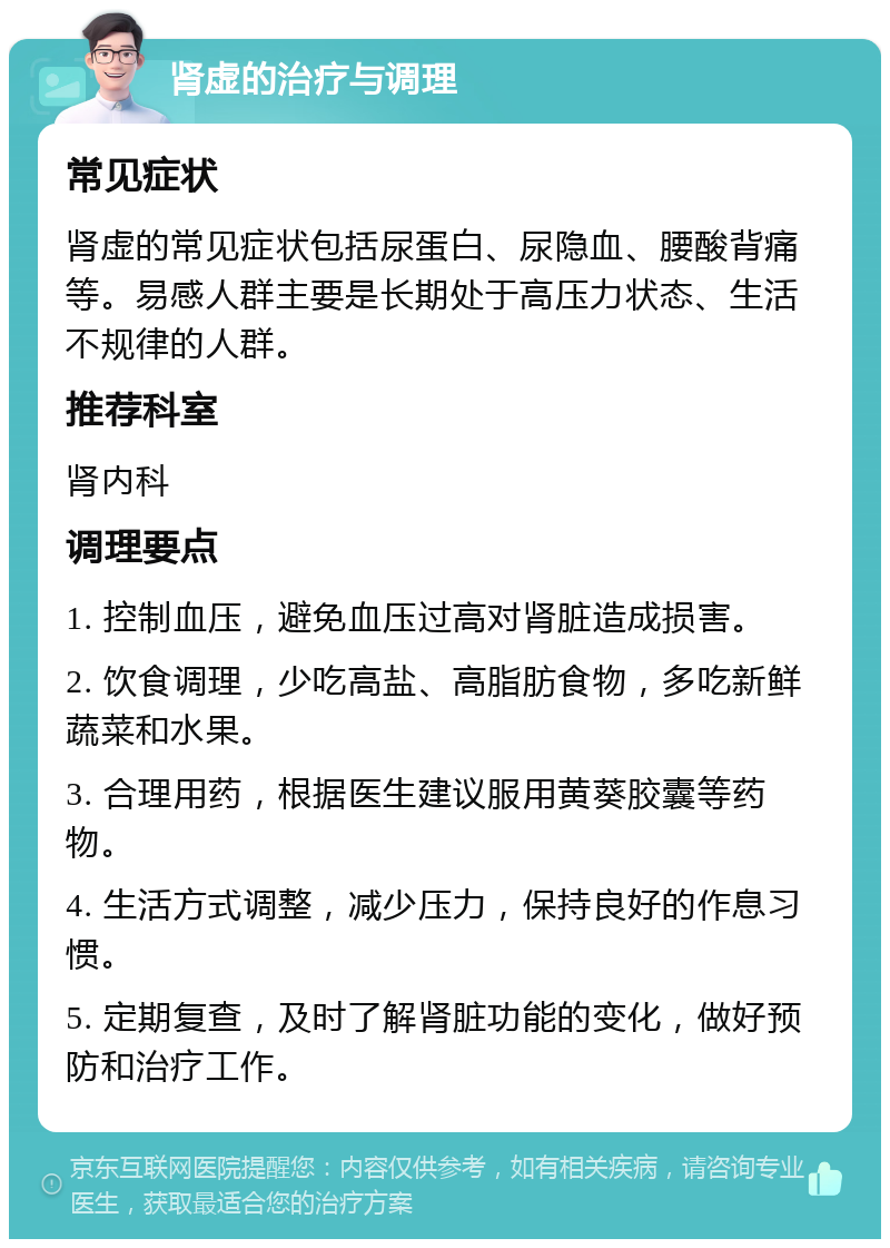 肾虚的治疗与调理 常见症状 肾虚的常见症状包括尿蛋白、尿隐血、腰酸背痛等。易感人群主要是长期处于高压力状态、生活不规律的人群。 推荐科室 肾内科 调理要点 1. 控制血压，避免血压过高对肾脏造成损害。 2. 饮食调理，少吃高盐、高脂肪食物，多吃新鲜蔬菜和水果。 3. 合理用药，根据医生建议服用黄葵胶囊等药物。 4. 生活方式调整，减少压力，保持良好的作息习惯。 5. 定期复查，及时了解肾脏功能的变化，做好预防和治疗工作。