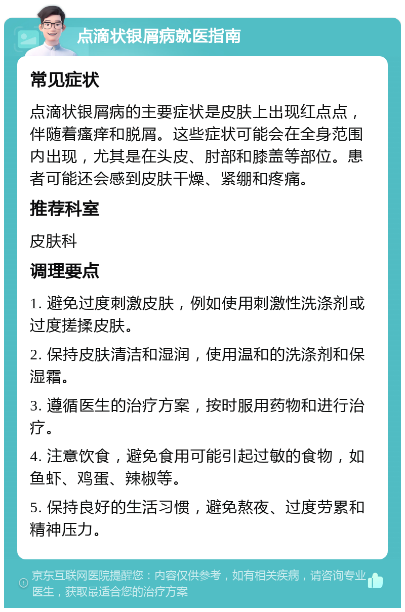 点滴状银屑病就医指南 常见症状 点滴状银屑病的主要症状是皮肤上出现红点点，伴随着瘙痒和脱屑。这些症状可能会在全身范围内出现，尤其是在头皮、肘部和膝盖等部位。患者可能还会感到皮肤干燥、紧绷和疼痛。 推荐科室 皮肤科 调理要点 1. 避免过度刺激皮肤，例如使用刺激性洗涤剂或过度搓揉皮肤。 2. 保持皮肤清洁和湿润，使用温和的洗涤剂和保湿霜。 3. 遵循医生的治疗方案，按时服用药物和进行治疗。 4. 注意饮食，避免食用可能引起过敏的食物，如鱼虾、鸡蛋、辣椒等。 5. 保持良好的生活习惯，避免熬夜、过度劳累和精神压力。