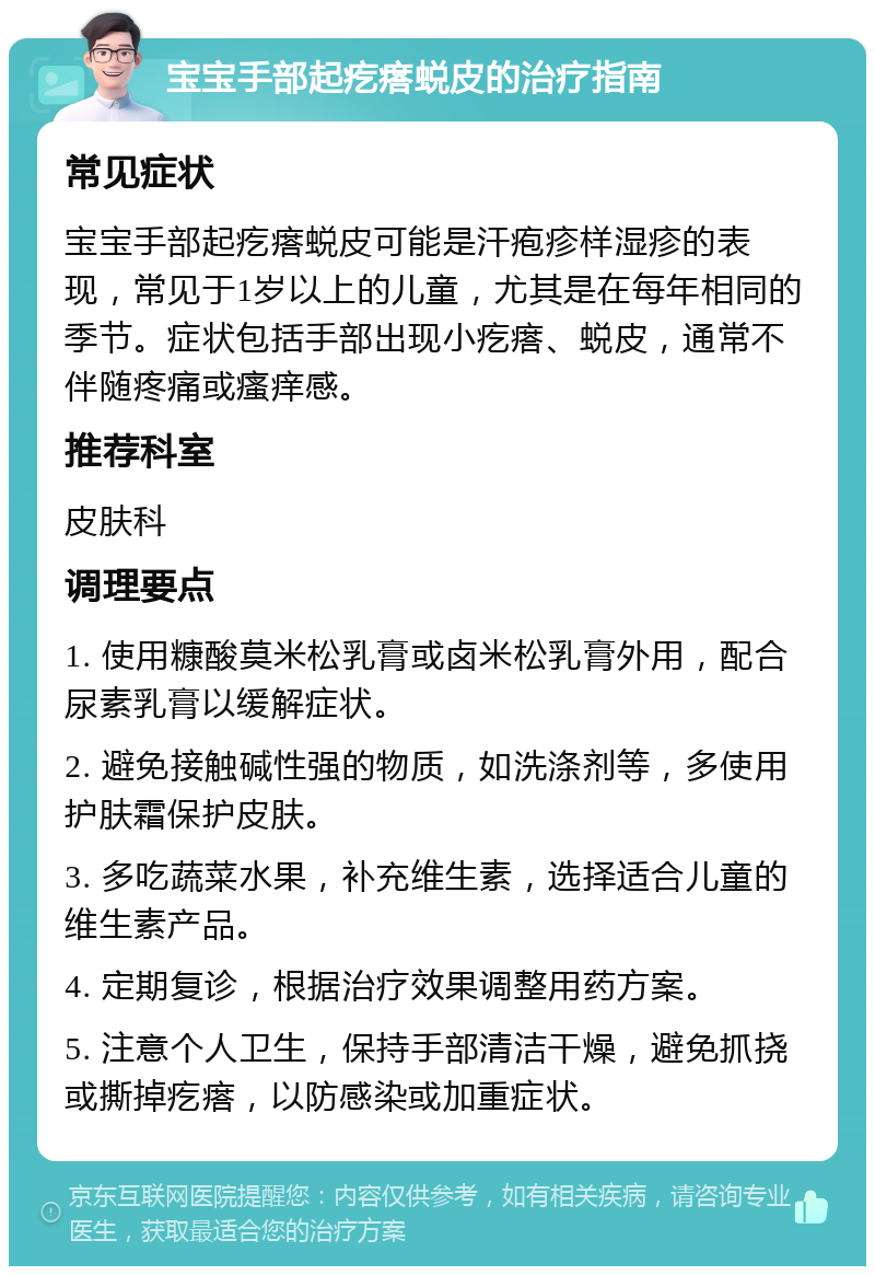 宝宝手部起疙瘩蜕皮的治疗指南 常见症状 宝宝手部起疙瘩蜕皮可能是汗疱疹样湿疹的表现，常见于1岁以上的儿童，尤其是在每年相同的季节。症状包括手部出现小疙瘩、蜕皮，通常不伴随疼痛或瘙痒感。 推荐科室 皮肤科 调理要点 1. 使用糠酸莫米松乳膏或卤米松乳膏外用，配合尿素乳膏以缓解症状。 2. 避免接触碱性强的物质，如洗涤剂等，多使用护肤霜保护皮肤。 3. 多吃蔬菜水果，补充维生素，选择适合儿童的维生素产品。 4. 定期复诊，根据治疗效果调整用药方案。 5. 注意个人卫生，保持手部清洁干燥，避免抓挠或撕掉疙瘩，以防感染或加重症状。