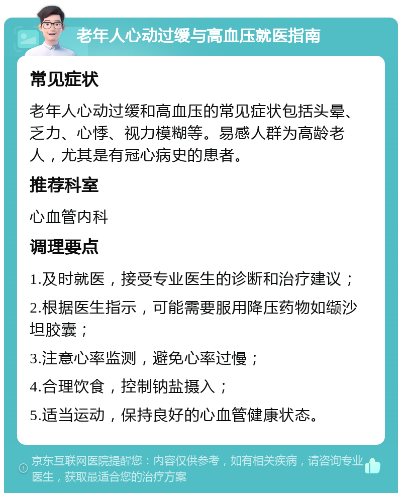 老年人心动过缓与高血压就医指南 常见症状 老年人心动过缓和高血压的常见症状包括头晕、乏力、心悸、视力模糊等。易感人群为高龄老人，尤其是有冠心病史的患者。 推荐科室 心血管内科 调理要点 1.及时就医，接受专业医生的诊断和治疗建议； 2.根据医生指示，可能需要服用降压药物如缬沙坦胶囊； 3.注意心率监测，避免心率过慢； 4.合理饮食，控制钠盐摄入； 5.适当运动，保持良好的心血管健康状态。