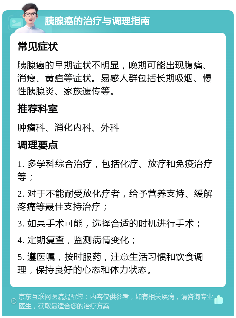 胰腺癌的治疗与调理指南 常见症状 胰腺癌的早期症状不明显，晚期可能出现腹痛、消瘦、黄疸等症状。易感人群包括长期吸烟、慢性胰腺炎、家族遗传等。 推荐科室 肿瘤科、消化内科、外科 调理要点 1. 多学科综合治疗，包括化疗、放疗和免疫治疗等； 2. 对于不能耐受放化疗者，给予营养支持、缓解疼痛等最佳支持治疗； 3. 如果手术可能，选择合适的时机进行手术； 4. 定期复查，监测病情变化； 5. 遵医嘱，按时服药，注意生活习惯和饮食调理，保持良好的心态和体力状态。