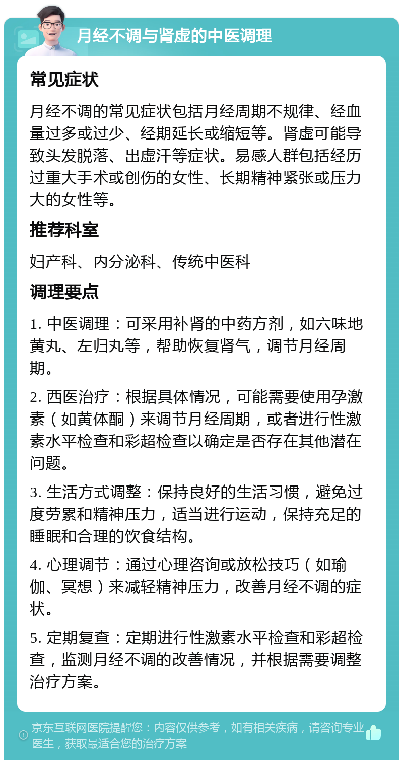 月经不调与肾虚的中医调理 常见症状 月经不调的常见症状包括月经周期不规律、经血量过多或过少、经期延长或缩短等。肾虚可能导致头发脱落、出虚汗等症状。易感人群包括经历过重大手术或创伤的女性、长期精神紧张或压力大的女性等。 推荐科室 妇产科、内分泌科、传统中医科 调理要点 1. 中医调理：可采用补肾的中药方剂，如六味地黄丸、左归丸等，帮助恢复肾气，调节月经周期。 2. 西医治疗：根据具体情况，可能需要使用孕激素（如黄体酮）来调节月经周期，或者进行性激素水平检查和彩超检查以确定是否存在其他潜在问题。 3. 生活方式调整：保持良好的生活习惯，避免过度劳累和精神压力，适当进行运动，保持充足的睡眠和合理的饮食结构。 4. 心理调节：通过心理咨询或放松技巧（如瑜伽、冥想）来减轻精神压力，改善月经不调的症状。 5. 定期复查：定期进行性激素水平检查和彩超检查，监测月经不调的改善情况，并根据需要调整治疗方案。