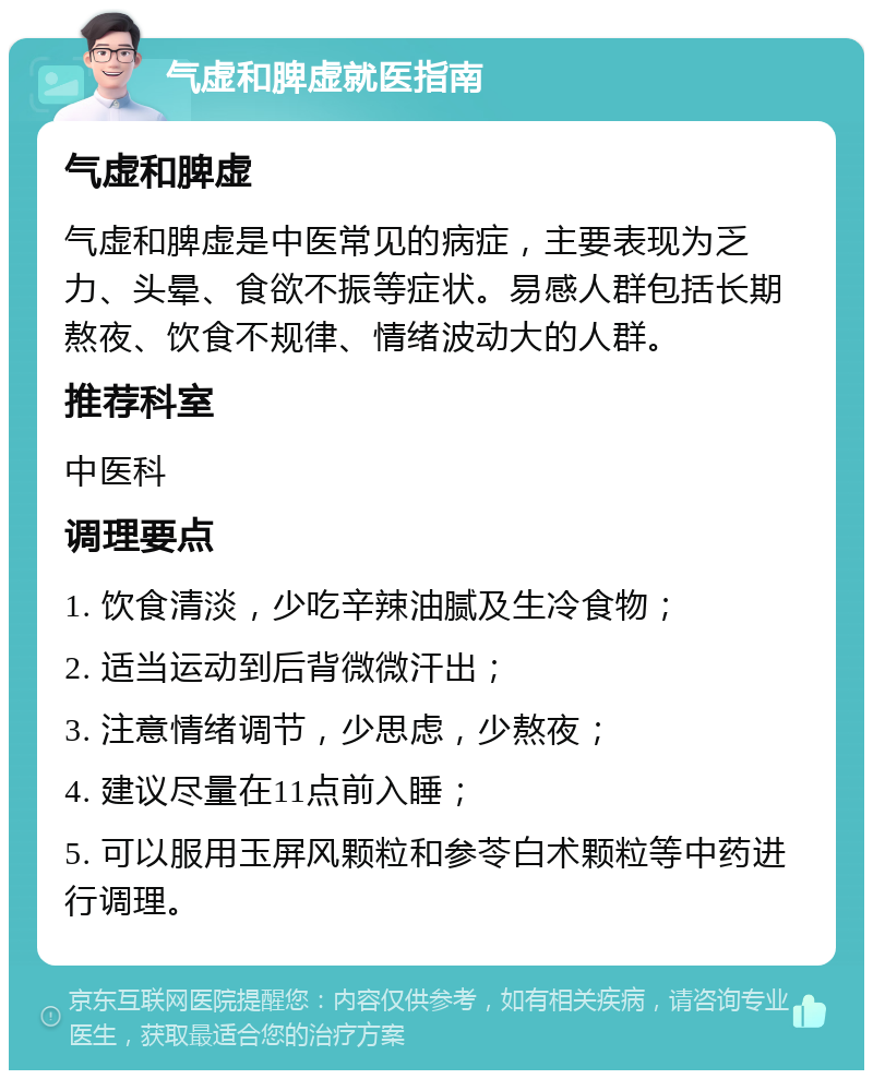 气虚和脾虚就医指南 气虚和脾虚 气虚和脾虚是中医常见的病症，主要表现为乏力、头晕、食欲不振等症状。易感人群包括长期熬夜、饮食不规律、情绪波动大的人群。 推荐科室 中医科 调理要点 1. 饮食清淡，少吃辛辣油腻及生冷食物； 2. 适当运动到后背微微汗出； 3. 注意情绪调节，少思虑，少熬夜； 4. 建议尽量在11点前入睡； 5. 可以服用玉屏风颗粒和参苓白术颗粒等中药进行调理。