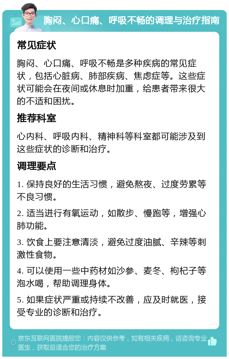 胸闷、心口痛、呼吸不畅的调理与治疗指南 常见症状 胸闷、心口痛、呼吸不畅是多种疾病的常见症状，包括心脏病、肺部疾病、焦虑症等。这些症状可能会在夜间或休息时加重，给患者带来很大的不适和困扰。 推荐科室 心内科、呼吸内科、精神科等科室都可能涉及到这些症状的诊断和治疗。 调理要点 1. 保持良好的生活习惯，避免熬夜、过度劳累等不良习惯。 2. 适当进行有氧运动，如散步、慢跑等，增强心肺功能。 3. 饮食上要注意清淡，避免过度油腻、辛辣等刺激性食物。 4. 可以使用一些中药材如沙参、麦冬、枸杞子等泡水喝，帮助调理身体。 5. 如果症状严重或持续不改善，应及时就医，接受专业的诊断和治疗。