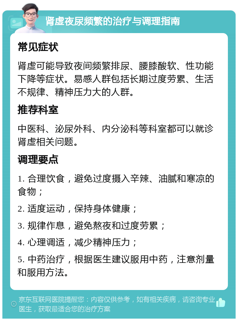 肾虚夜尿频繁的治疗与调理指南 常见症状 肾虚可能导致夜间频繁排尿、腰膝酸软、性功能下降等症状。易感人群包括长期过度劳累、生活不规律、精神压力大的人群。 推荐科室 中医科、泌尿外科、内分泌科等科室都可以就诊肾虚相关问题。 调理要点 1. 合理饮食，避免过度摄入辛辣、油腻和寒凉的食物； 2. 适度运动，保持身体健康； 3. 规律作息，避免熬夜和过度劳累； 4. 心理调适，减少精神压力； 5. 中药治疗，根据医生建议服用中药，注意剂量和服用方法。