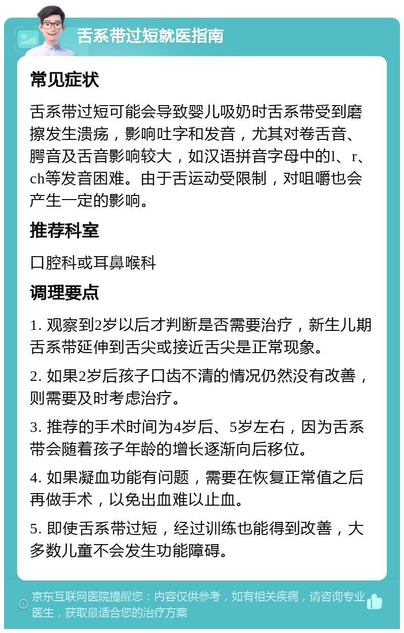 舌系带过短就医指南 常见症状 舌系带过短可能会导致婴儿吸奶时舌系带受到磨擦发生溃疡，影响吐字和发音，尤其对卷舌音、腭音及舌音影响较大，如汉语拼音字母中的l、r、ch等发音困难。由于舌运动受限制，对咀嚼也会产生一定的影响。 推荐科室 口腔科或耳鼻喉科 调理要点 1. 观察到2岁以后才判断是否需要治疗，新生儿期舌系带延伸到舌尖或接近舌尖是正常现象。 2. 如果2岁后孩子口齿不清的情况仍然没有改善，则需要及时考虑治疗。 3. 推荐的手术时间为4岁后、5岁左右，因为舌系带会随着孩子年龄的增长逐渐向后移位。 4. 如果凝血功能有问题，需要在恢复正常值之后再做手术，以免出血难以止血。 5. 即使舌系带过短，经过训练也能得到改善，大多数儿童不会发生功能障碍。