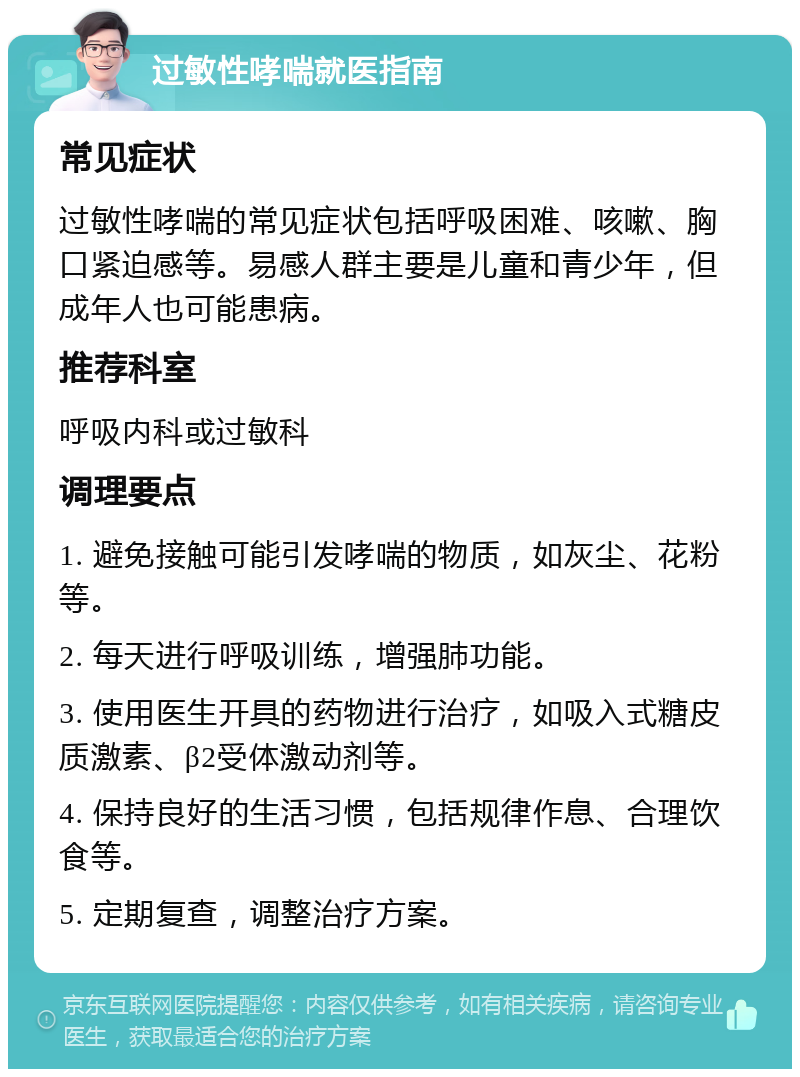 过敏性哮喘就医指南 常见症状 过敏性哮喘的常见症状包括呼吸困难、咳嗽、胸口紧迫感等。易感人群主要是儿童和青少年，但成年人也可能患病。 推荐科室 呼吸内科或过敏科 调理要点 1. 避免接触可能引发哮喘的物质，如灰尘、花粉等。 2. 每天进行呼吸训练，增强肺功能。 3. 使用医生开具的药物进行治疗，如吸入式糖皮质激素、β2受体激动剂等。 4. 保持良好的生活习惯，包括规律作息、合理饮食等。 5. 定期复查，调整治疗方案。