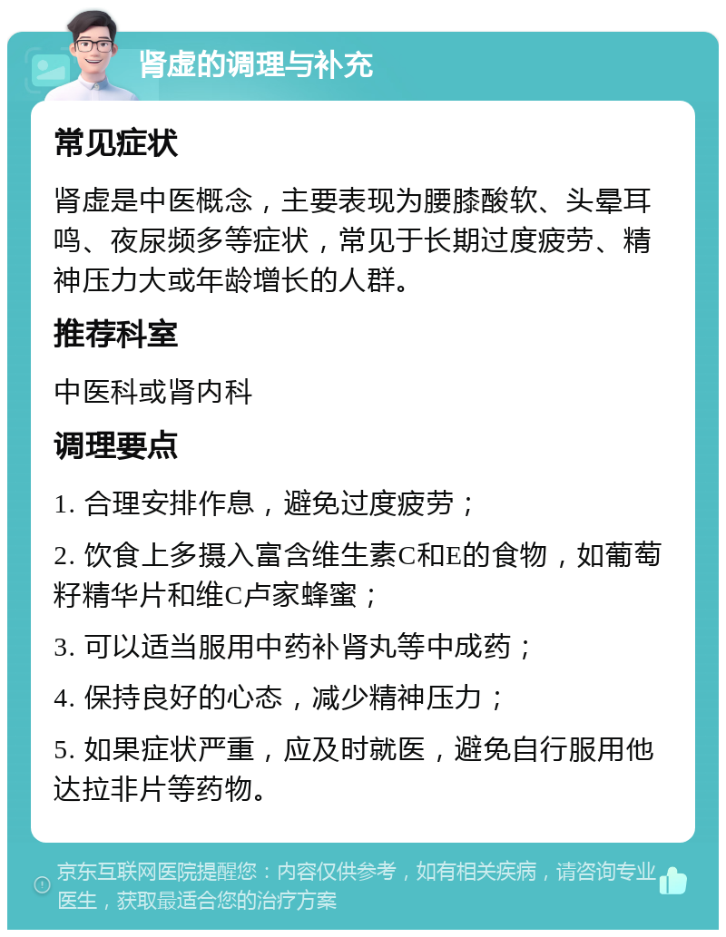 肾虚的调理与补充 常见症状 肾虚是中医概念，主要表现为腰膝酸软、头晕耳鸣、夜尿频多等症状，常见于长期过度疲劳、精神压力大或年龄增长的人群。 推荐科室 中医科或肾内科 调理要点 1. 合理安排作息，避免过度疲劳； 2. 饮食上多摄入富含维生素C和E的食物，如葡萄籽精华片和维C卢家蜂蜜； 3. 可以适当服用中药补肾丸等中成药； 4. 保持良好的心态，减少精神压力； 5. 如果症状严重，应及时就医，避免自行服用他达拉非片等药物。