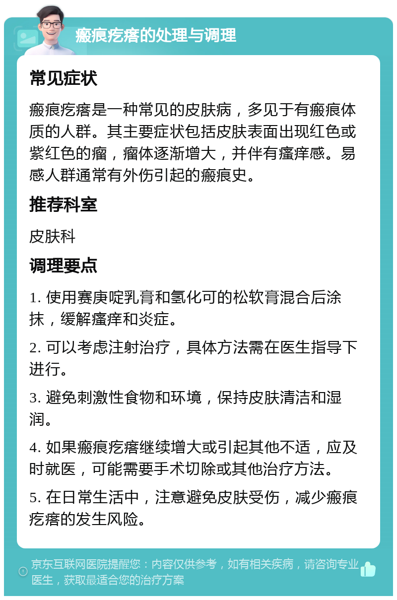 瘢痕疙瘩的处理与调理 常见症状 瘢痕疙瘩是一种常见的皮肤病，多见于有瘢痕体质的人群。其主要症状包括皮肤表面出现红色或紫红色的瘤，瘤体逐渐增大，并伴有瘙痒感。易感人群通常有外伤引起的瘢痕史。 推荐科室 皮肤科 调理要点 1. 使用赛庚啶乳膏和氢化可的松软膏混合后涂抹，缓解瘙痒和炎症。 2. 可以考虑注射治疗，具体方法需在医生指导下进行。 3. 避免刺激性食物和环境，保持皮肤清洁和湿润。 4. 如果瘢痕疙瘩继续增大或引起其他不适，应及时就医，可能需要手术切除或其他治疗方法。 5. 在日常生活中，注意避免皮肤受伤，减少瘢痕疙瘩的发生风险。